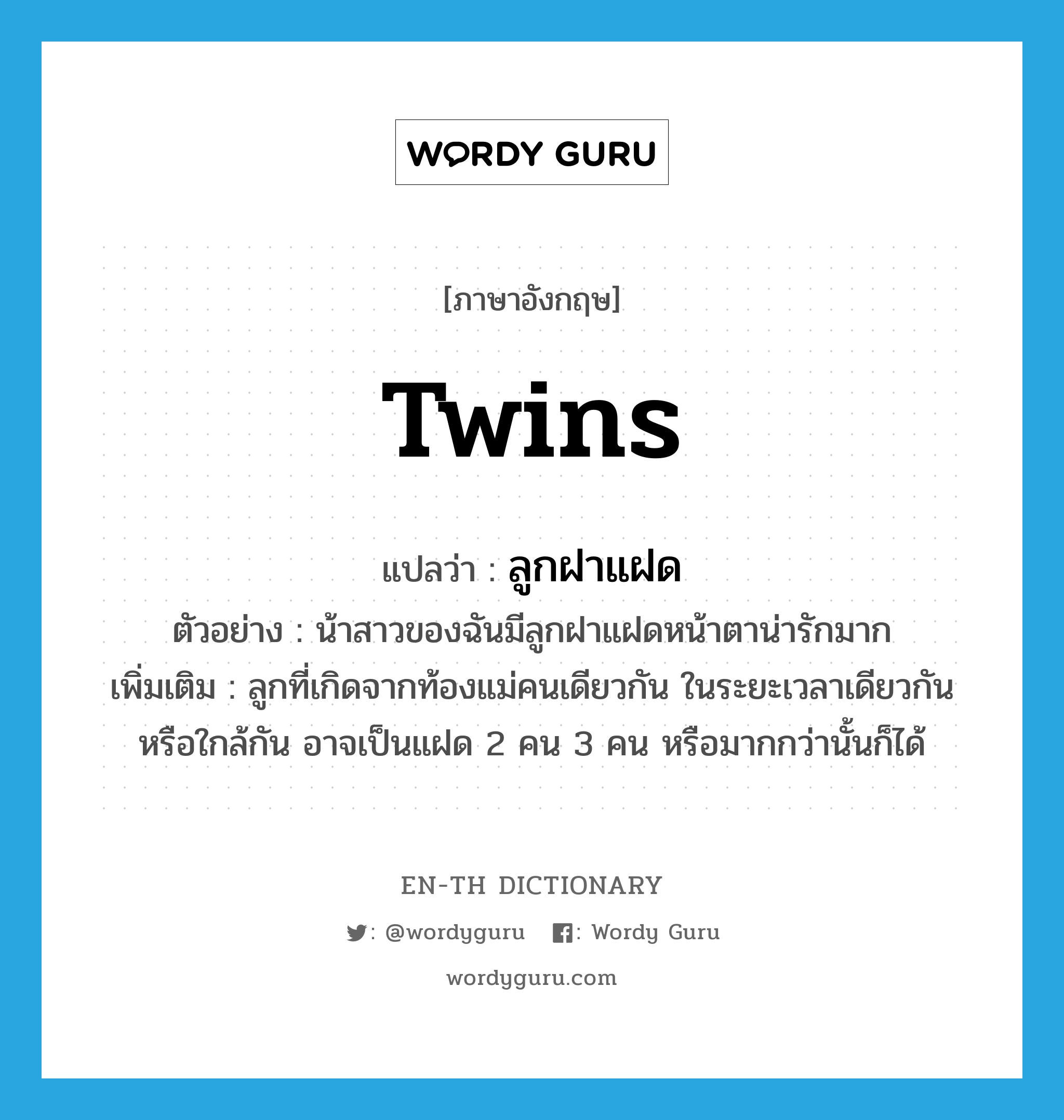 twins แปลว่า?, คำศัพท์ภาษาอังกฤษ twins แปลว่า ลูกฝาแฝด ประเภท N ตัวอย่าง น้าสาวของฉันมีลูกฝาแฝดหน้าตาน่ารักมาก เพิ่มเติม ลูกที่เกิดจากท้องแม่คนเดียวกัน ในระยะเวลาเดียวกันหรือใกล้กัน อาจเป็นแฝด 2 คน 3 คน หรือมากกว่านั้นก็ได้ หมวด N