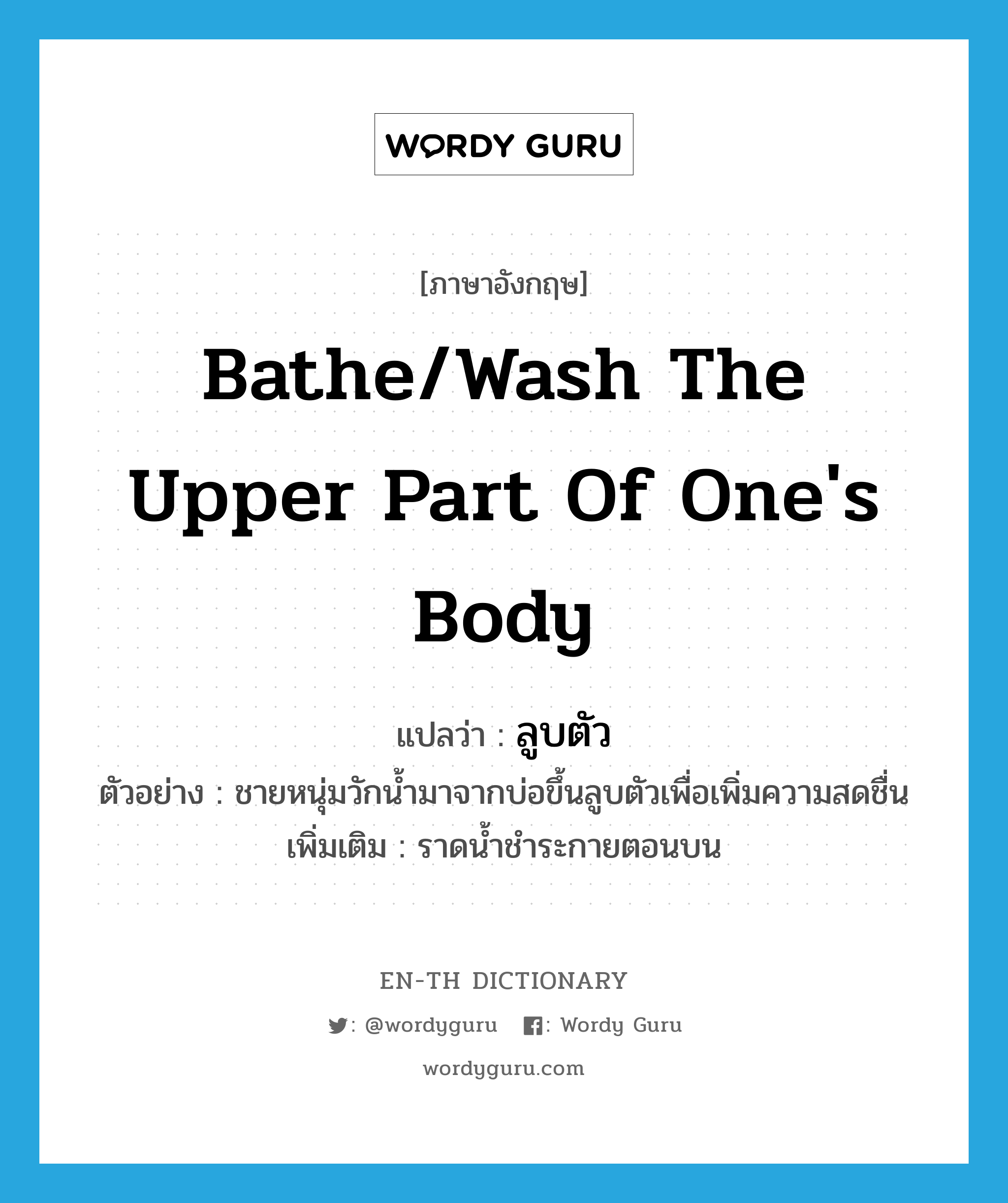 bathe/wash the upper part of one's body แปลว่า?, คำศัพท์ภาษาอังกฤษ bathe/wash the upper part of one's body แปลว่า ลูบตัว ประเภท V ตัวอย่าง ชายหนุ่มวักน้ำมาจากบ่อขึ้นลูบตัวเพื่อเพิ่มความสดชื่น เพิ่มเติม ราดน้ำชำระกายตอนบน หมวด V