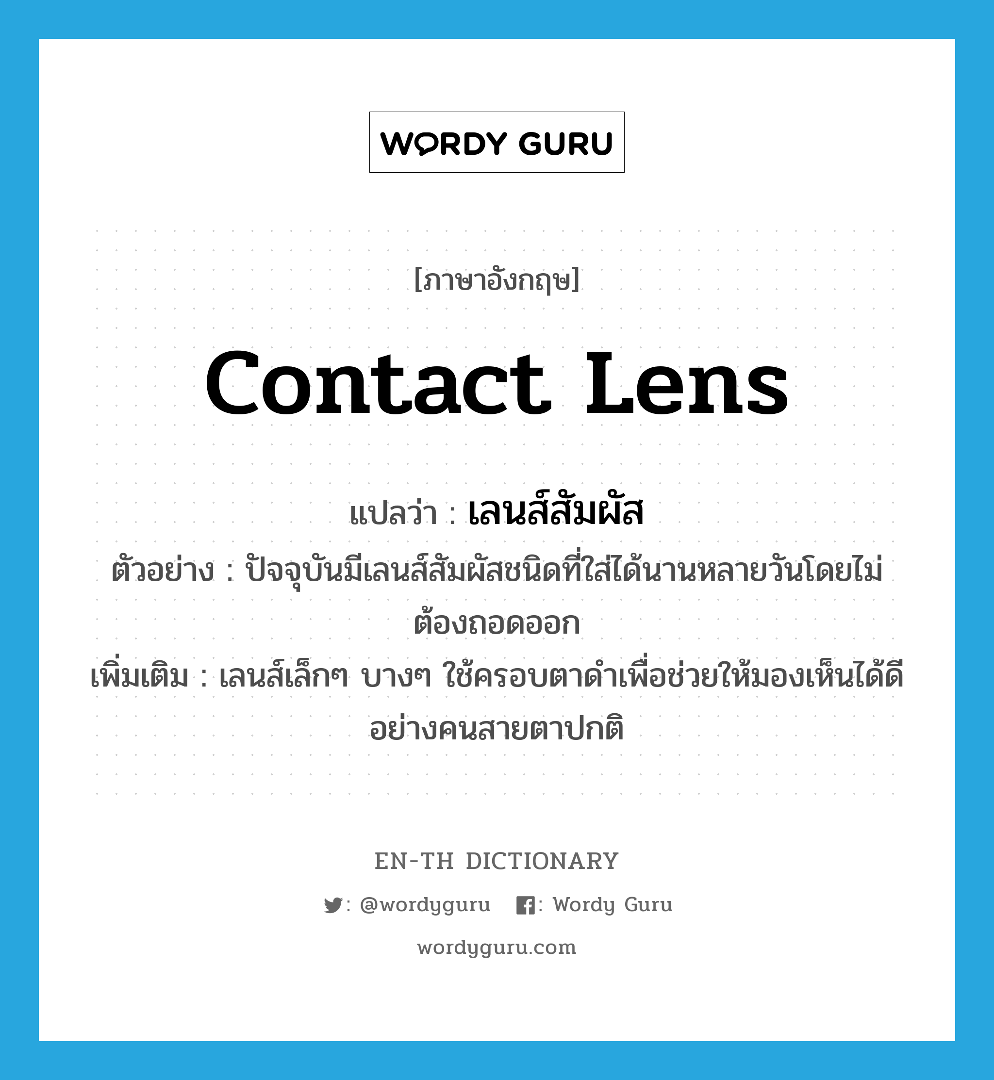 contact lens แปลว่า?, คำศัพท์ภาษาอังกฤษ contact lens แปลว่า เลนส์สัมผัส ประเภท N ตัวอย่าง ปัจจุบันมีเลนส์สัมผัสชนิดที่ใส่ได้นานหลายวันโดยไม่ต้องถอดออก เพิ่มเติม เลนส์เล็กๆ บางๆ ใช้ครอบตาดำเพื่อช่วยให้มองเห็นได้ดีอย่างคนสายตาปกติ หมวด N