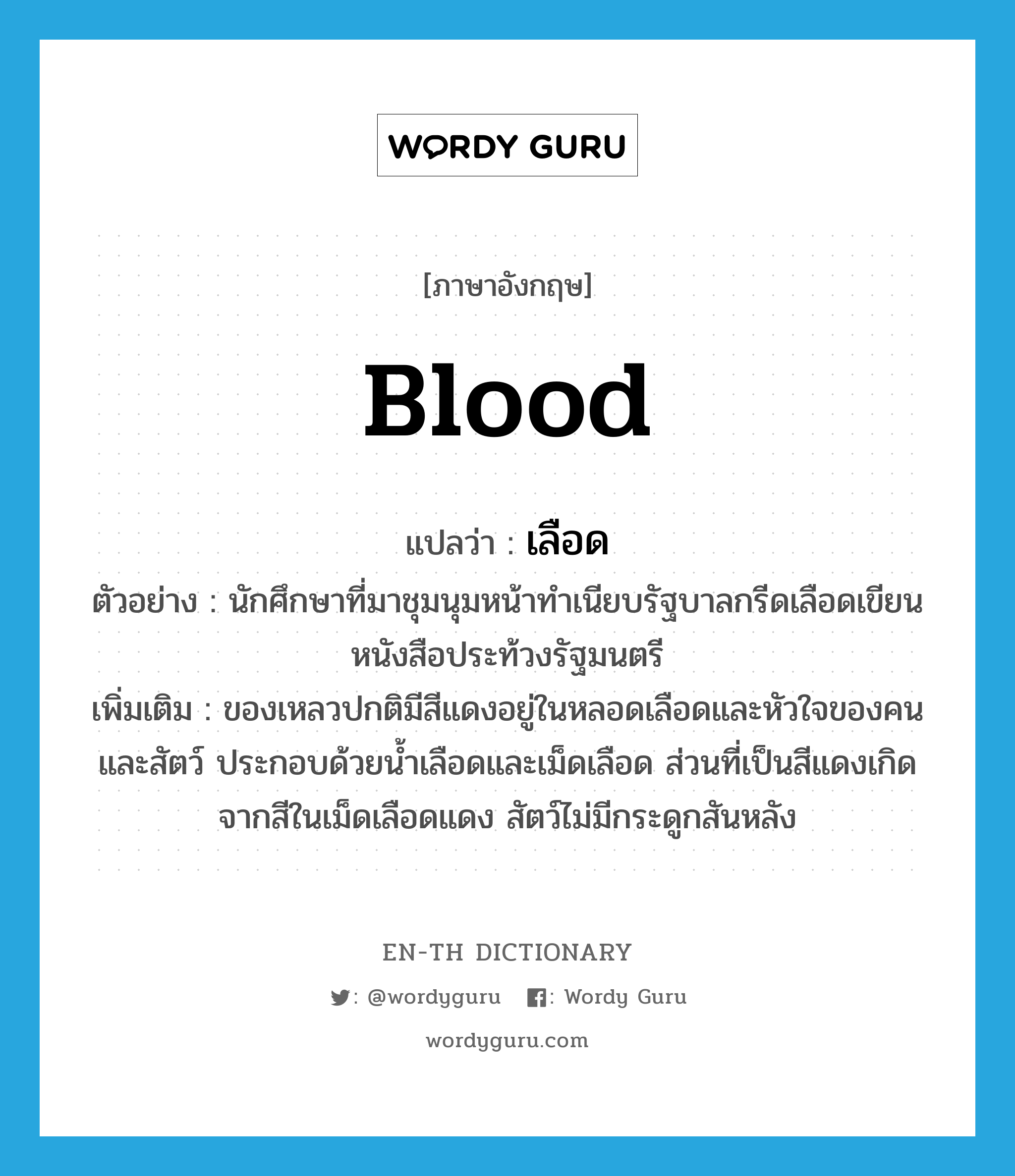 blood แปลว่า?, คำศัพท์ภาษาอังกฤษ blood แปลว่า เลือด ประเภท N ตัวอย่าง นักศึกษาที่มาชุมนุมหน้าทำเนียบรัฐบาลกรีดเลือดเขียนหนังสือประท้วงรัฐมนตรี เพิ่มเติม ของเหลวปกติมีสีแดงอยู่ในหลอดเลือดและหัวใจของคนและสัตว์ ประกอบด้วยน้ำเลือดและเม็ดเลือด ส่วนที่เป็นสีแดงเกิดจากสีในเม็ดเลือดแดง สัตว์ไม่มีกระดูกสันหลัง หมวด N