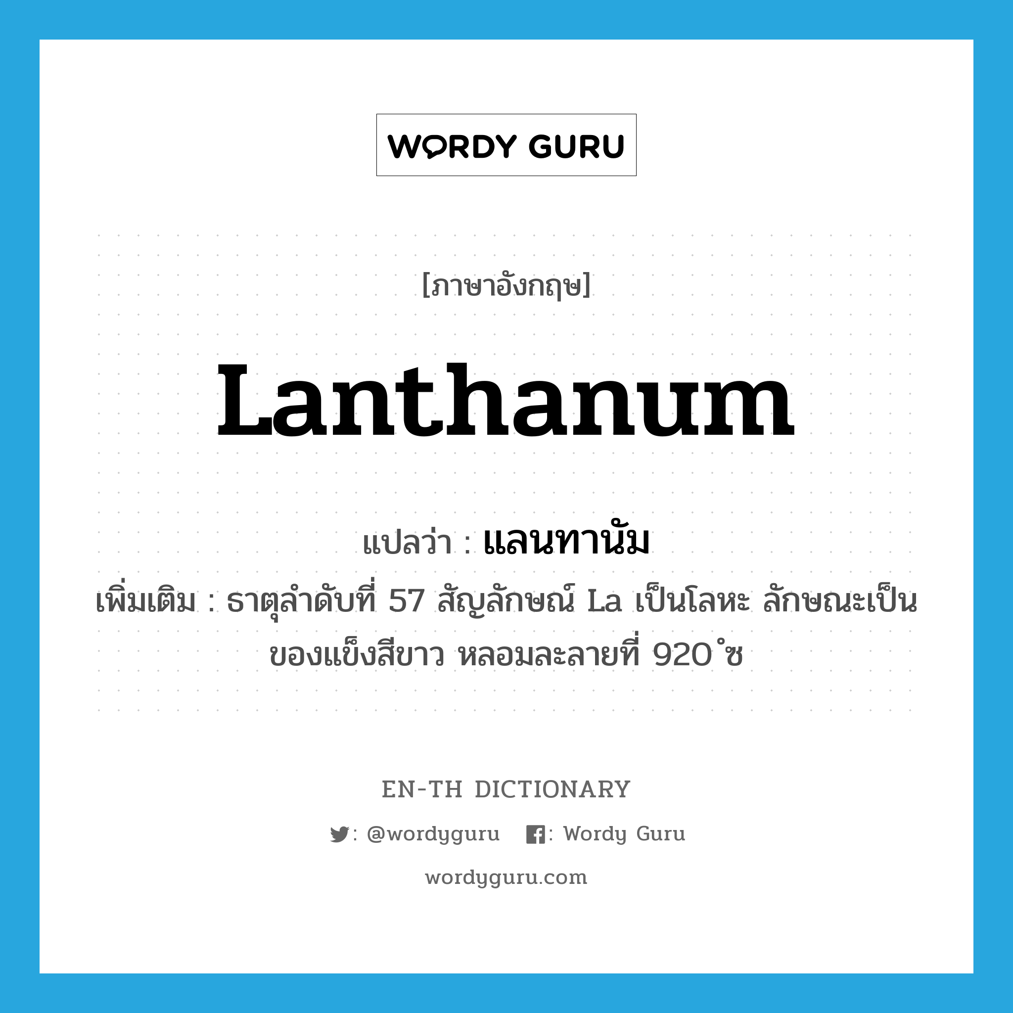 lanthanum แปลว่า?, คำศัพท์ภาษาอังกฤษ lanthanum แปลว่า แลนทานัม ประเภท N เพิ่มเติม ธาตุลำดับที่ 57 สัญลักษณ์ La เป็นโลหะ ลักษณะเป็นของแข็งสีขาว หลอมละลายที่ 920 ํซ หมวด N