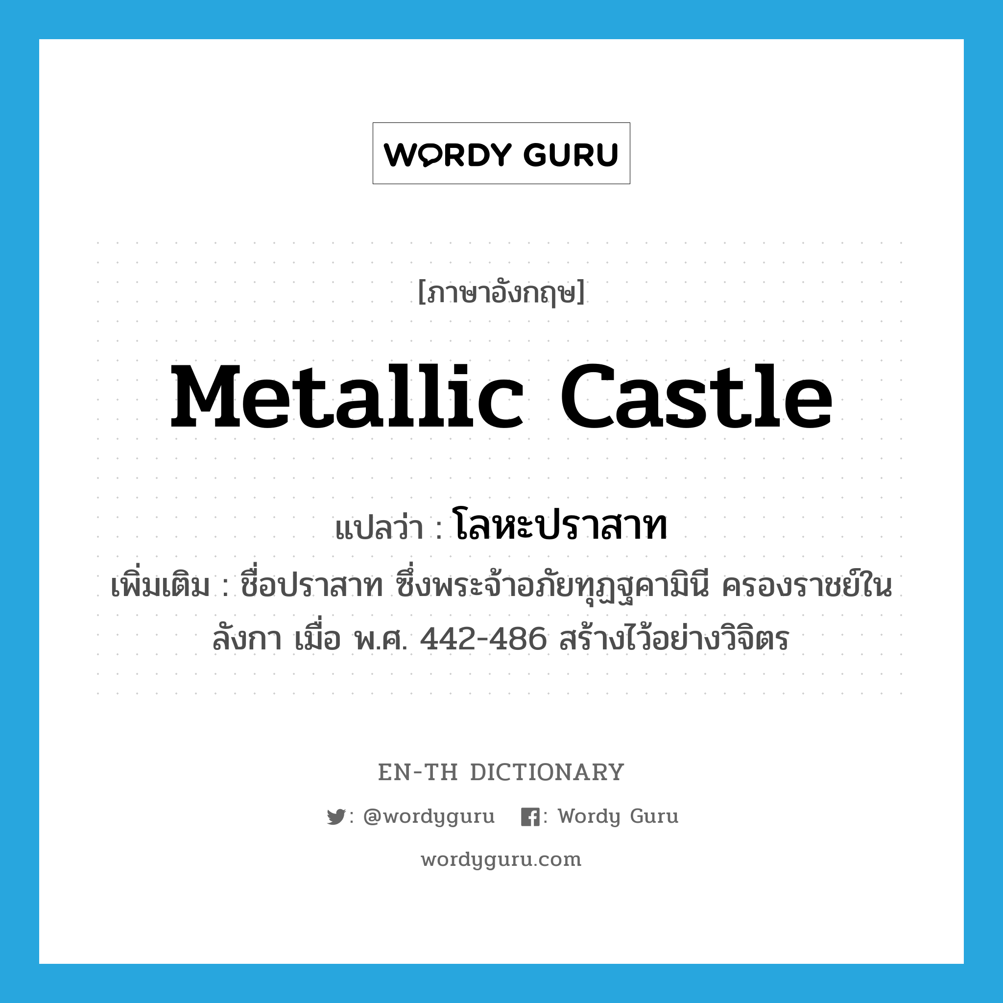 metallic castle แปลว่า?, คำศัพท์ภาษาอังกฤษ metallic castle แปลว่า โลหะปราสาท ประเภท N เพิ่มเติม ชื่อปราสาท ซึ่งพระจ้าอภัยทุฏฐคามินี ครองราชย์ในลังกา เมื่อ พ.ศ. 442-486 สร้างไว้อย่างวิจิตร หมวด N