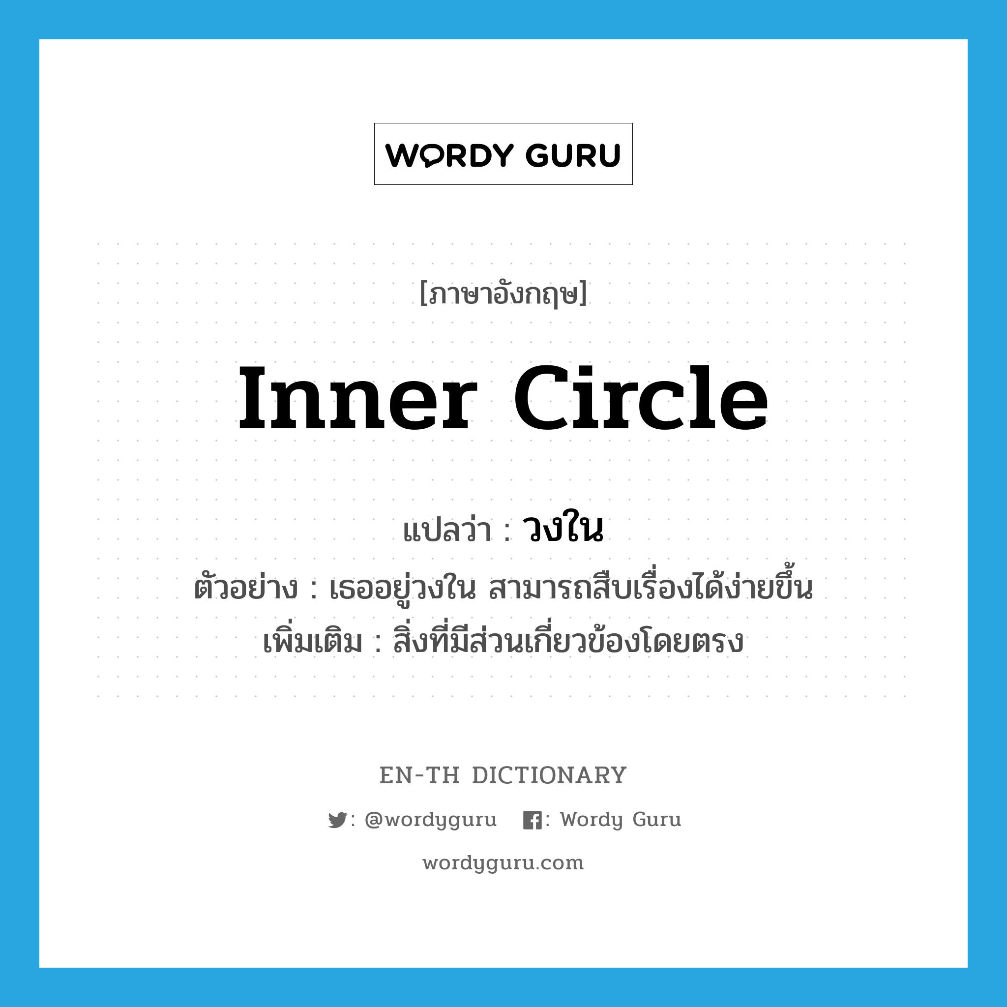 inner circle แปลว่า?, คำศัพท์ภาษาอังกฤษ inner circle แปลว่า วงใน ประเภท N ตัวอย่าง เธออยู่วงใน สามารถสืบเรื่องได้ง่ายขึ้น เพิ่มเติม สิ่งที่มีส่วนเกี่ยวข้องโดยตรง หมวด N