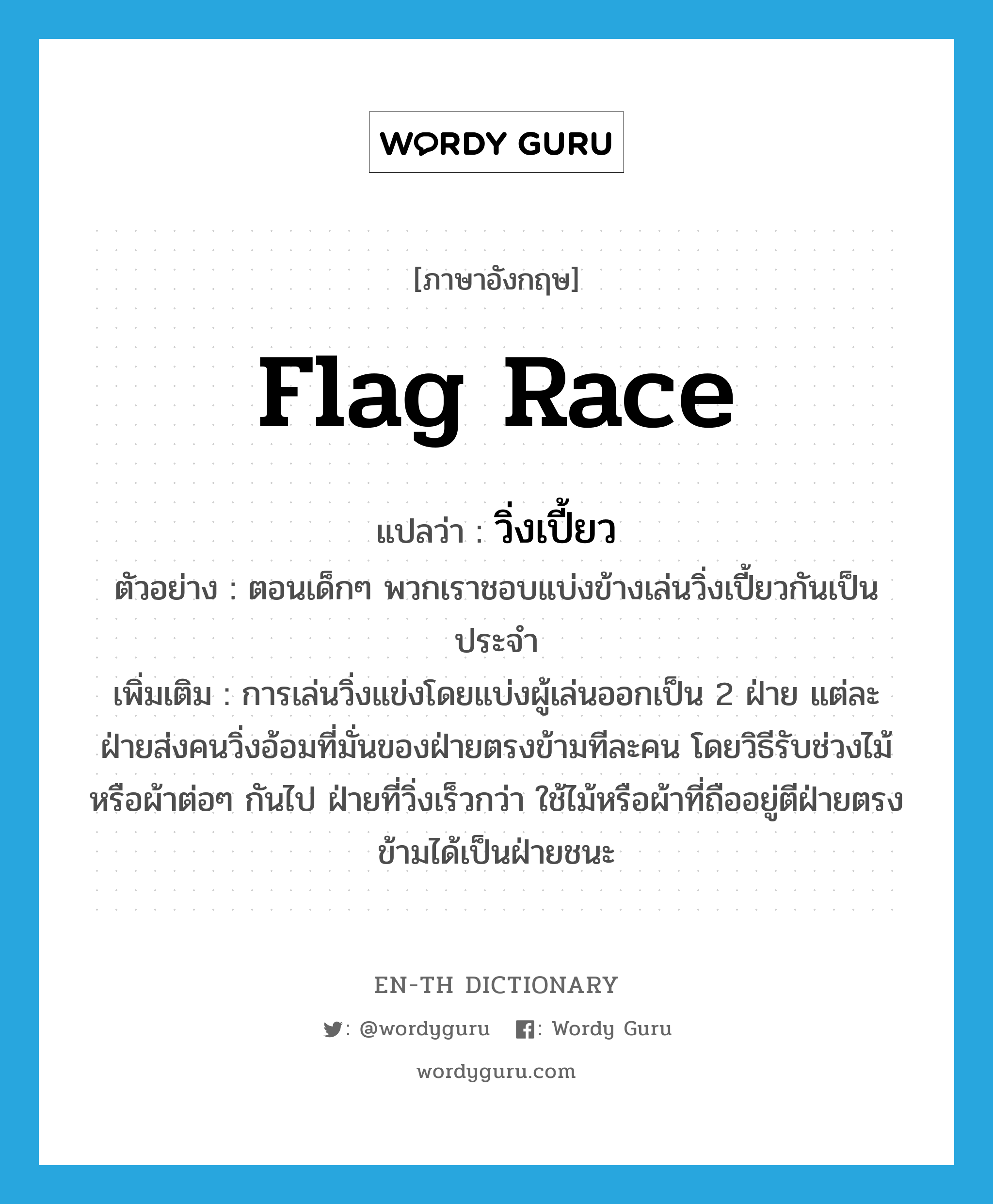flag race แปลว่า?, คำศัพท์ภาษาอังกฤษ flag race แปลว่า วิ่งเปี้ยว ประเภท N ตัวอย่าง ตอนเด็กๆ พวกเราชอบแบ่งข้างเล่นวิ่งเปี้ยวกันเป็นประจำ เพิ่มเติม การเล่นวิ่งแข่งโดยแบ่งผู้เล่นออกเป็น 2 ฝ่าย แต่ละฝ่ายส่งคนวิ่งอ้อมที่มั่นของฝ่ายตรงข้ามทีละคน โดยวิธีรับช่วงไม้หรือผ้าต่อๆ กันไป ฝ่ายที่วิ่งเร็วกว่า ใช้ไม้หรือผ้าที่ถืออยู่ตีฝ่ายตรงข้ามได้เป็นฝ่ายชนะ หมวด N