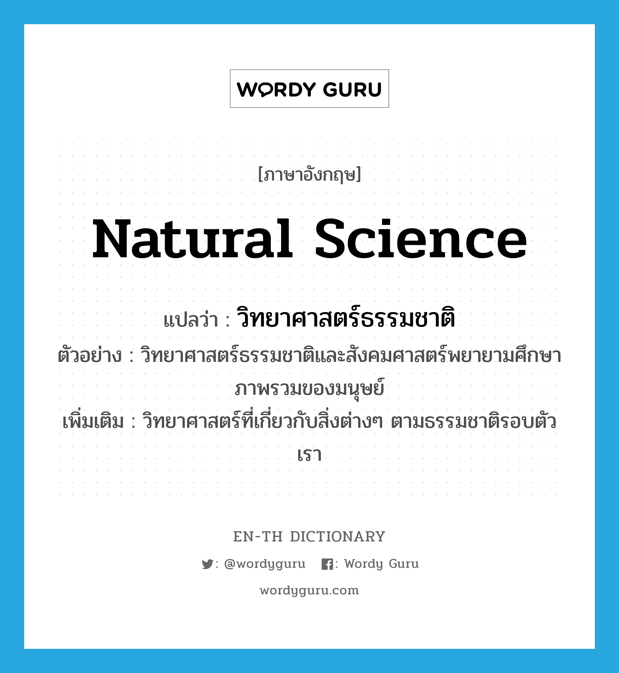 natural science แปลว่า?, คำศัพท์ภาษาอังกฤษ natural science แปลว่า วิทยาศาสตร์ธรรมชาติ ประเภท N ตัวอย่าง วิทยาศาสตร์ธรรมชาติและสังคมศาสตร์พยายามศึกษาภาพรวมของมนุษย์ เพิ่มเติม วิทยาศาสตร์ที่เกี่ยวกับสิ่งต่างๆ ตามธรรมชาติรอบตัวเรา หมวด N