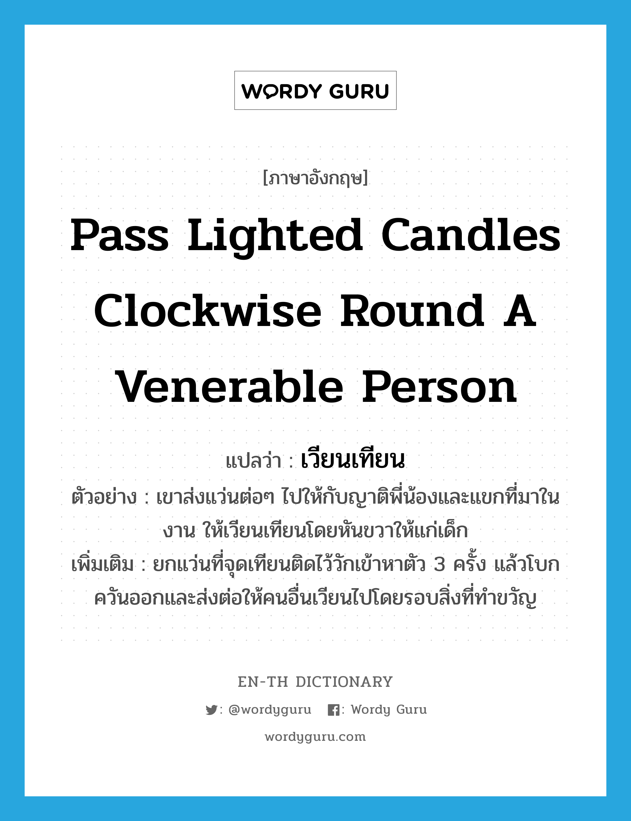 pass lighted candles clockwise round a venerable person แปลว่า?, คำศัพท์ภาษาอังกฤษ pass lighted candles clockwise round a venerable person แปลว่า เวียนเทียน ประเภท V ตัวอย่าง เขาส่งแว่นต่อๆ ไปให้กับญาติพี่น้องและแขกที่มาในงาน ให้เวียนเทียนโดยหันขวาให้แก่เด็ก เพิ่มเติม ยกแว่นที่จุดเทียนติดไว้วักเข้าหาตัว 3 ครั้ง แล้วโบกควันออกและส่งต่อให้คนอื่นเวียนไปโดยรอบสิ่งที่ทำขวัญ หมวด V