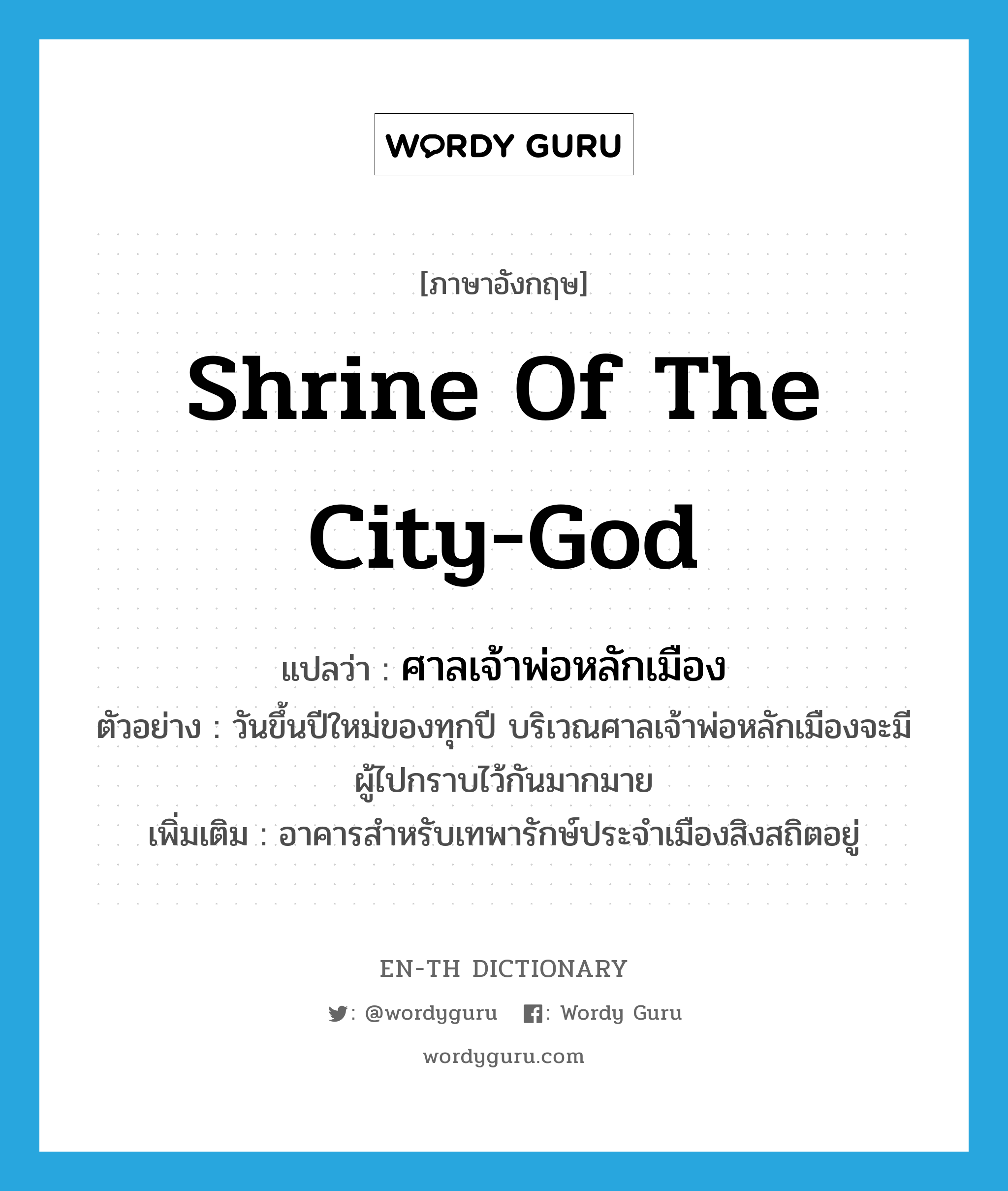 shrine of the city-god แปลว่า?, คำศัพท์ภาษาอังกฤษ shrine of the city-god แปลว่า ศาลเจ้าพ่อหลักเมือง ประเภท N ตัวอย่าง วันขึ้นปีใหม่ของทุกปี บริเวณศาลเจ้าพ่อหลักเมืองจะมีผู้ไปกราบไว้กันมากมาย เพิ่มเติม อาคารสำหรับเทพารักษ์ประจำเมืองสิงสถิตอยู่ หมวด N