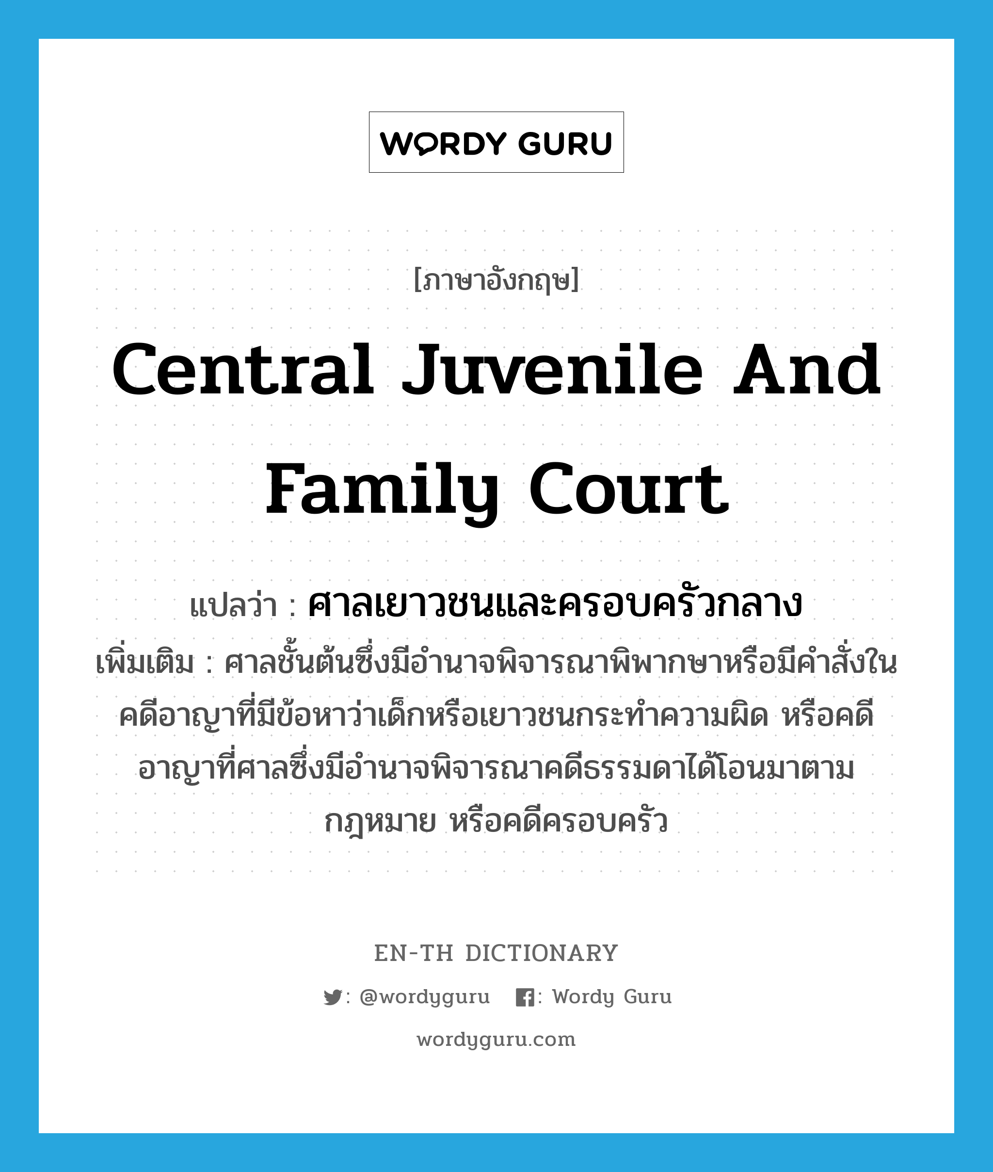 Central Juvenile and Family Court แปลว่า?, คำศัพท์ภาษาอังกฤษ Central Juvenile and Family Court แปลว่า ศาลเยาวชนและครอบครัวกลาง ประเภท N เพิ่มเติม ศาลชั้นต้นซึ่งมีอำนาจพิจารณาพิพากษาหรือมีคำสั่งในคดีอาญาที่มีข้อหาว่าเด็กหรือเยาวชนกระทำความผิด หรือคดีอาญาที่ศาลซึ่งมีอำนาจพิจารณาคดีธรรมดาได้โอนมาตามกฎหมาย หรือคดีครอบครัว หมวด N