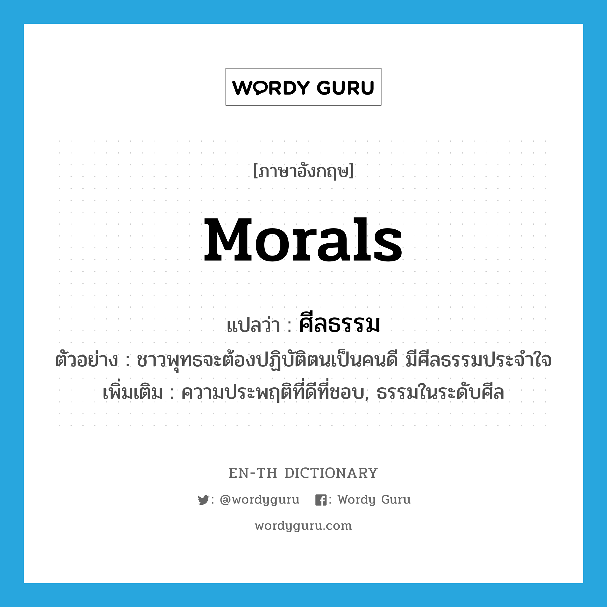 morals แปลว่า?, คำศัพท์ภาษาอังกฤษ morals แปลว่า ศีลธรรม ประเภท N ตัวอย่าง ชาวพุทธจะต้องปฏิบัติตนเป็นคนดี มีศีลธรรมประจำใจ เพิ่มเติม ความประพฤติที่ดีที่ชอบ, ธรรมในระดับศีล หมวด N
