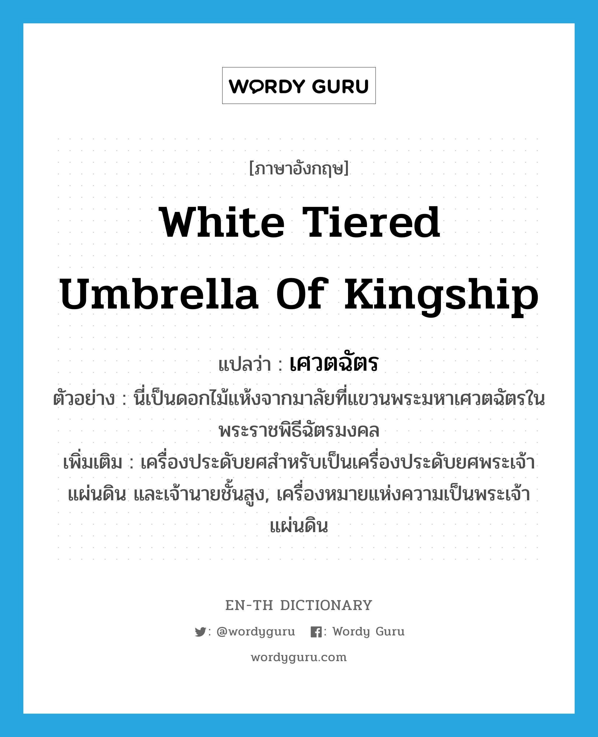 white tiered umbrella of kingship แปลว่า?, คำศัพท์ภาษาอังกฤษ white tiered umbrella of kingship แปลว่า เศวตฉัตร ประเภท N ตัวอย่าง นี่เป็นดอกไม้แห้งจากมาลัยที่แขวนพระมหาเศวตฉัตรในพระราชพิธีฉัตรมงคล เพิ่มเติม เครื่องประดับยศสำหรับเป็นเครื่องประดับยศพระเจ้าแผ่นดิน และเจ้านายชั้นสูง, เครื่องหมายแห่งความเป็นพระเจ้าแผ่นดิน หมวด N