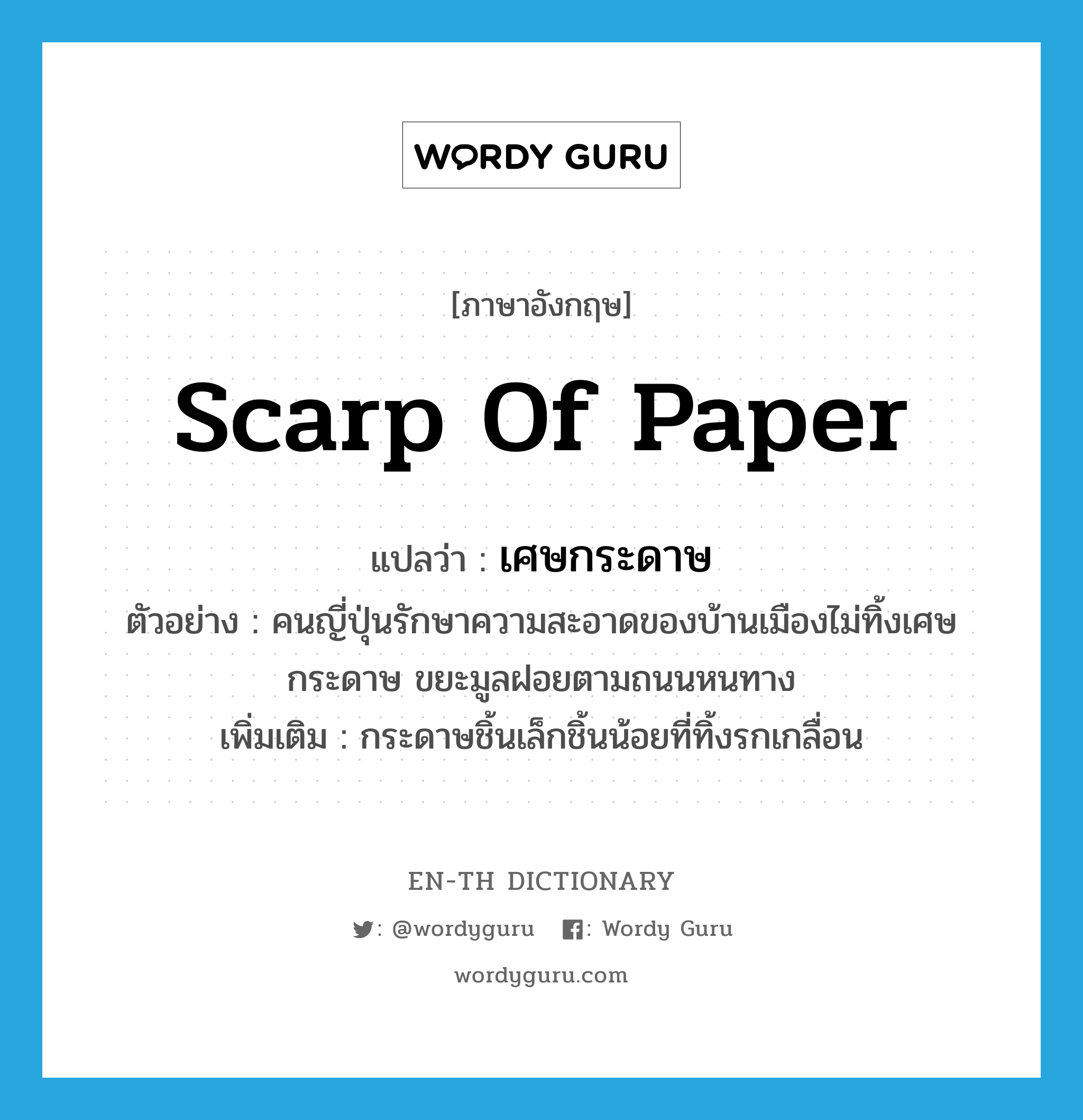scarp of paper แปลว่า?, คำศัพท์ภาษาอังกฤษ scarp of paper แปลว่า เศษกระดาษ ประเภท N ตัวอย่าง คนญี่ปุ่นรักษาความสะอาดของบ้านเมืองไม่ทิ้งเศษกระดาษ ขยะมูลฝอยตามถนนหนทาง เพิ่มเติม กระดาษชิ้นเล็กชิ้นน้อยที่ทิ้งรกเกลื่อน หมวด N