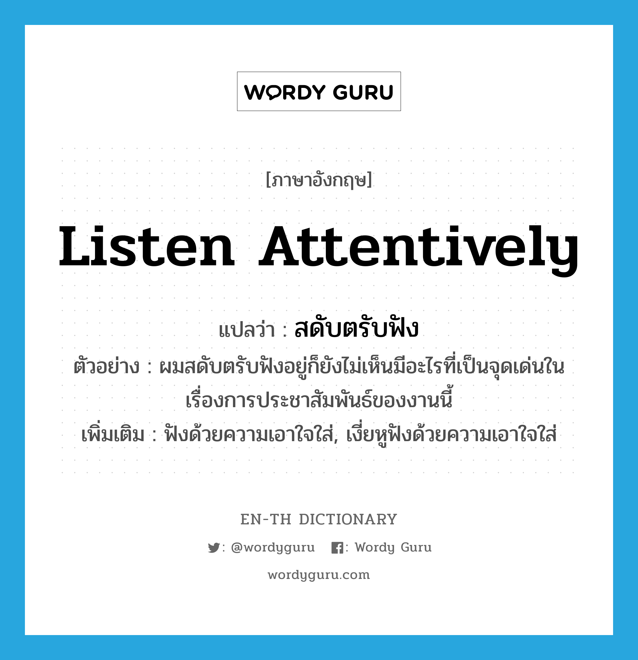 listen attentively แปลว่า?, คำศัพท์ภาษาอังกฤษ listen attentively แปลว่า สดับตรับฟัง ประเภท V ตัวอย่าง ผมสดับตรับฟังอยู่ก็ยังไม่เห็นมีอะไรที่เป็นจุดเด่นในเรื่องการประชาสัมพันธ์ของงานนี้ เพิ่มเติม ฟังด้วยความเอาใจใส่, เงี่ยหูฟังด้วยความเอาใจใส่ หมวด V