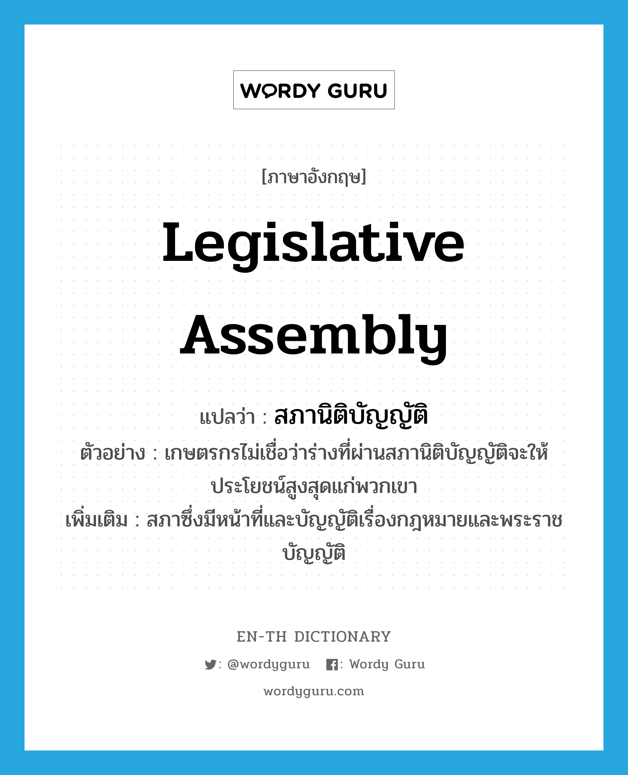 legislative assembly แปลว่า?, คำศัพท์ภาษาอังกฤษ legislative assembly แปลว่า สภานิติบัญญัติ ประเภท N ตัวอย่าง เกษตรกรไม่เชื่อว่าร่างที่ผ่านสภานิติบัญญัติจะให้ประโยชน์สูงสุดแก่พวกเขา เพิ่มเติม สภาซึ่งมีหน้าที่และบัญญัติเรื่องกฎหมายและพระราชบัญญัติ หมวด N