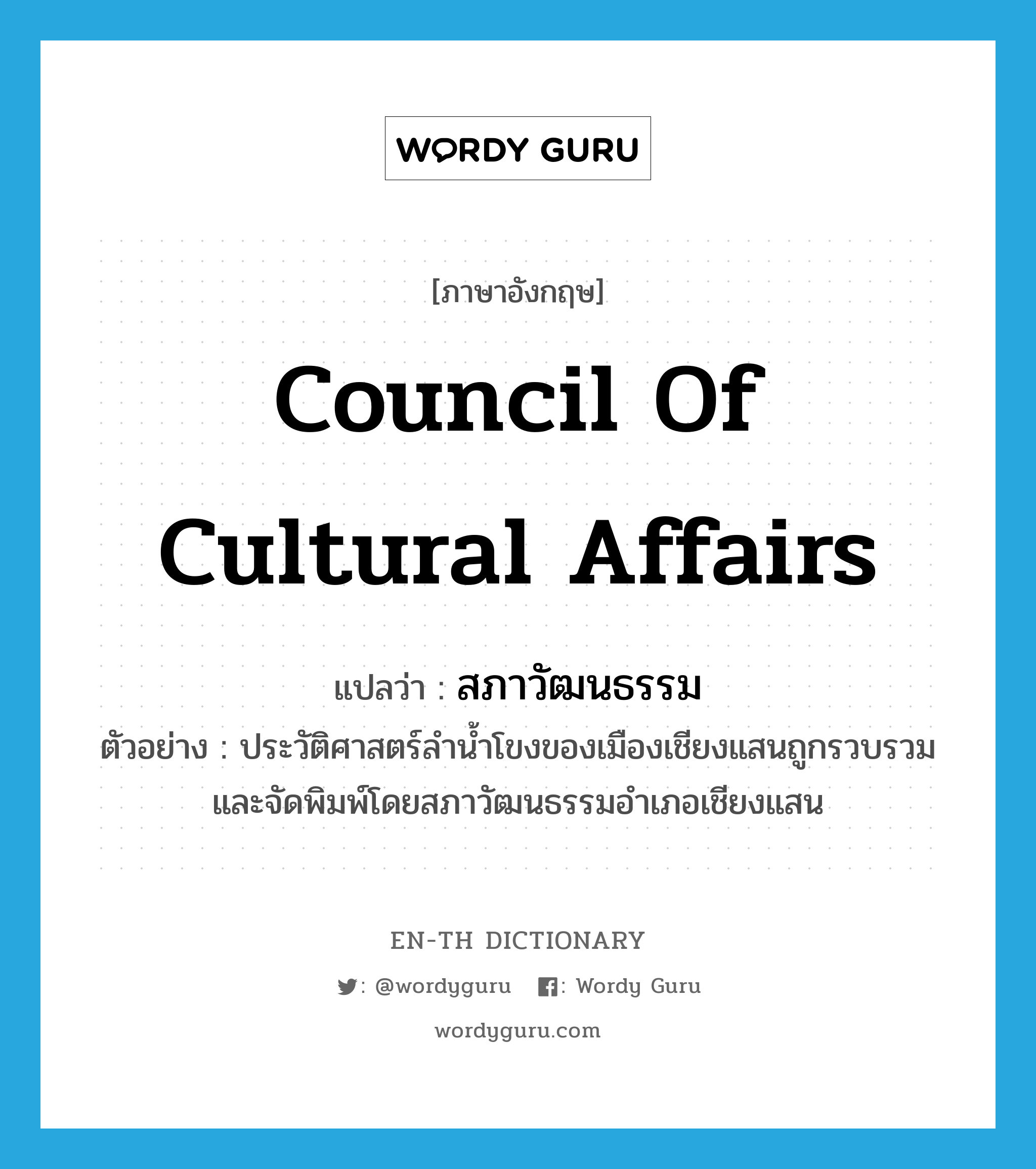 สภาวัฒนธรรม ภาษาอังกฤษ?, คำศัพท์ภาษาอังกฤษ สภาวัฒนธรรม แปลว่า Council of Cultural Affairs ประเภท N ตัวอย่าง ประวัติศาสตร์ลำน้ำโขงของเมืองเชียงแสนถูกรวบรวมและจัดพิมพ์โดยสภาวัฒนธรรมอำเภอเชียงแสน หมวด N