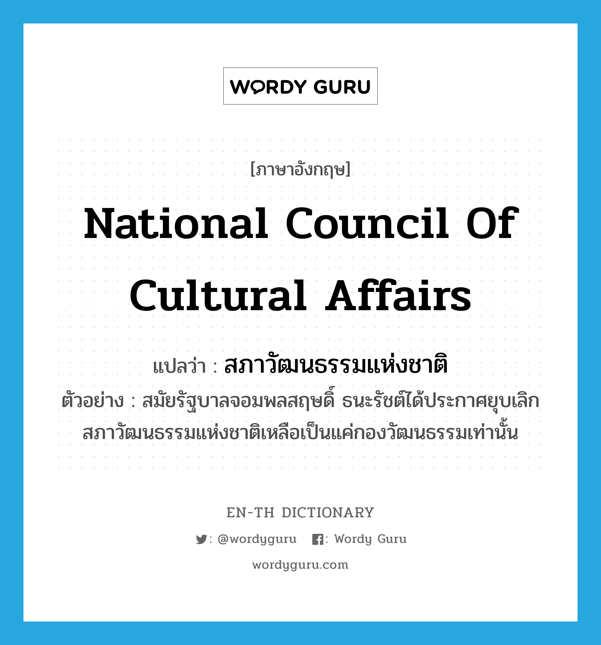 National Council of Cultural Affairs แปลว่า?, คำศัพท์ภาษาอังกฤษ National Council of Cultural Affairs แปลว่า สภาวัฒนธรรมแห่งชาติ ประเภท N ตัวอย่าง สมัยรัฐบาลจอมพลสฤษดิ์ ธนะรัชต์ได้ประกาศยุบเลิกสภาวัฒนธรรมแห่งชาติเหลือเป็นแค่กองวัฒนธรรมเท่านั้น หมวด N