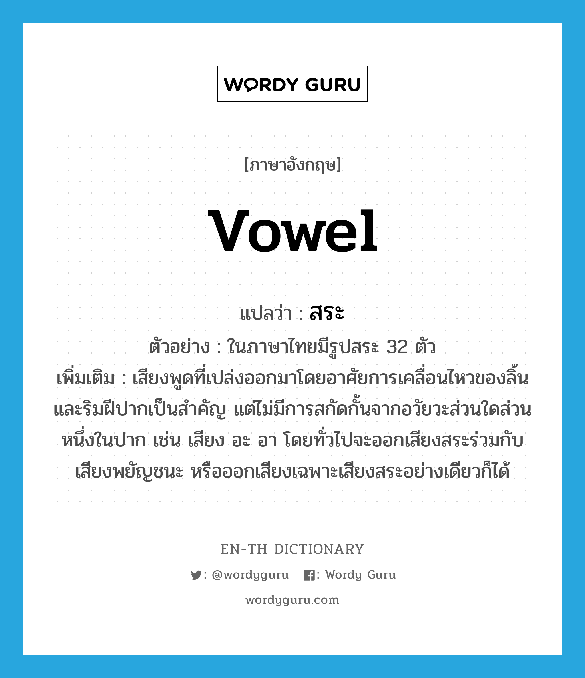 vowel แปลว่า?, คำศัพท์ภาษาอังกฤษ vowel แปลว่า สระ ประเภท N ตัวอย่าง ในภาษาไทยมีรูปสระ 32 ตัว เพิ่มเติม เสียงพูดที่เปล่งออกมาโดยอาศัยการเคลื่อนไหวของลิ้นและริมฝีปากเป็นสำคัญ แต่ไม่มีการสกัดกั้นจากอวัยวะส่วนใดส่วนหนึ่งในปาก เช่น เสียง อะ อา โดยทั่วไปจะออกเสียงสระร่วมกับเสียงพยัญชนะ หรือออกเสียงเฉพาะเสียงสระอย่างเดียวก็ได้ หมวด N