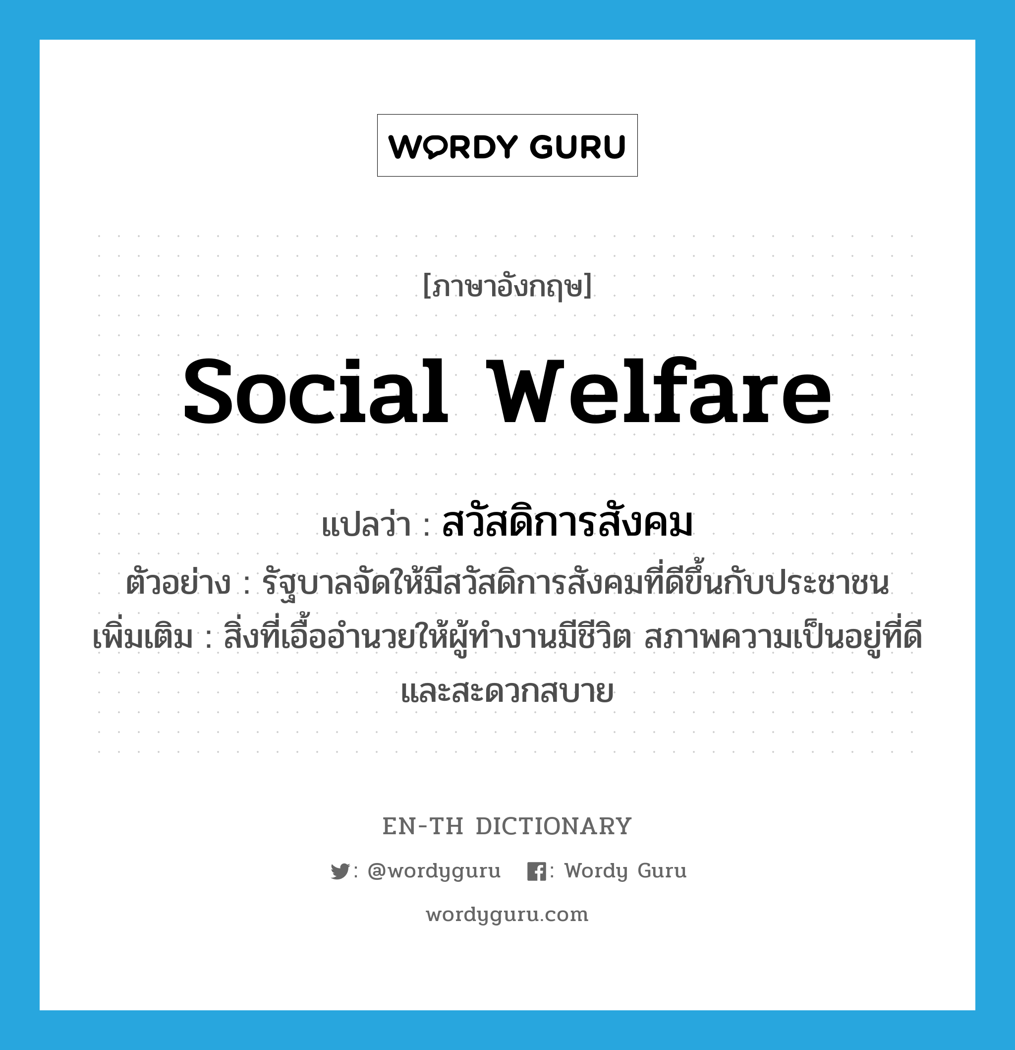 social welfare แปลว่า?, คำศัพท์ภาษาอังกฤษ social welfare แปลว่า สวัสดิการสังคม ประเภท N ตัวอย่าง รัฐบาลจัดให้มีสวัสดิการสังคมที่ดีขึ้นกับประชาชน เพิ่มเติม สิ่งที่เอื้ออำนวยให้ผู้ทำงานมีชีวิต สภาพความเป็นอยู่ที่ดีและสะดวกสบาย หมวด N