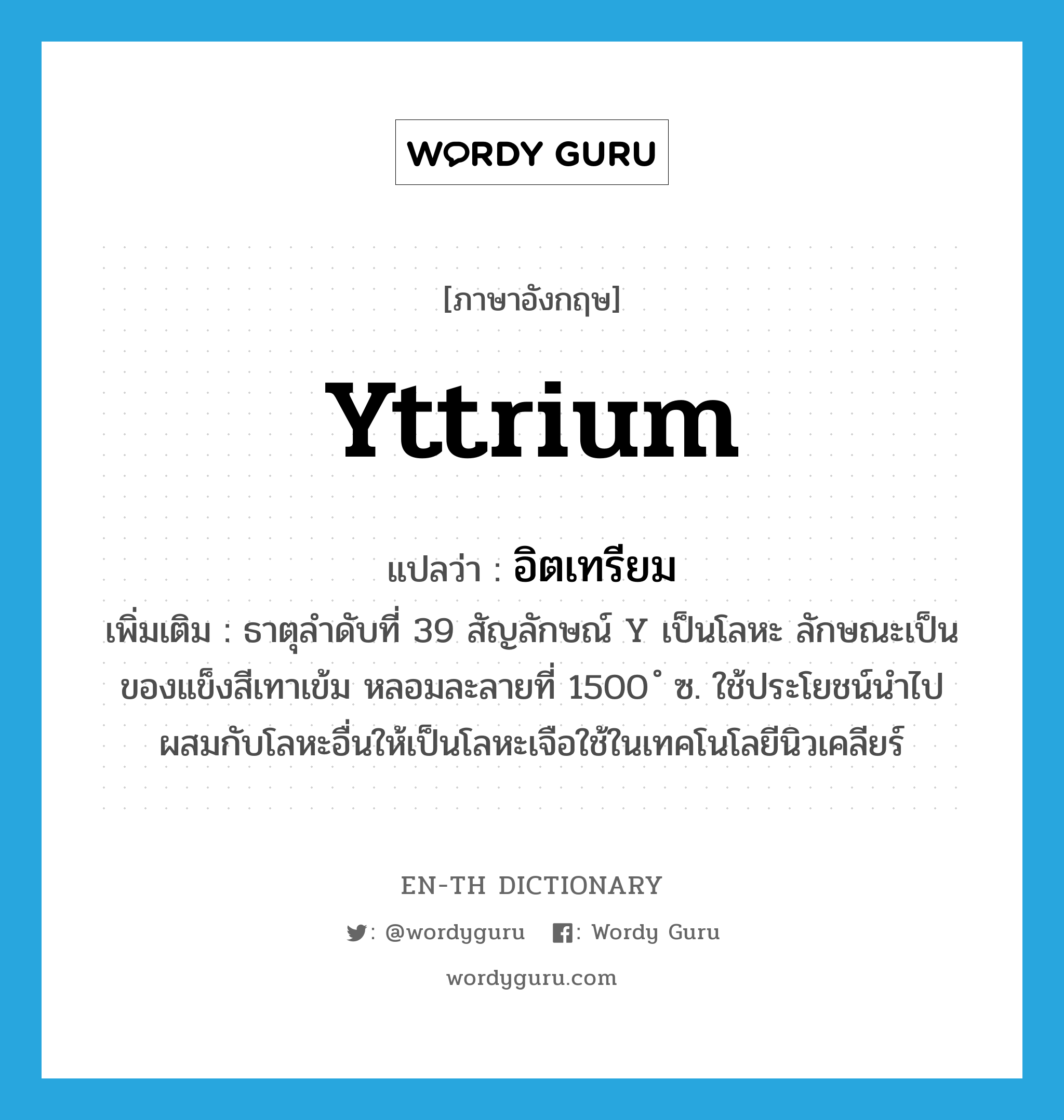 yttrium แปลว่า?, คำศัพท์ภาษาอังกฤษ yttrium แปลว่า อิตเทรียม ประเภท N เพิ่มเติม ธาตุลำดับที่ 39 สัญลักษณ์ Y เป็นโลหะ ลักษณะเป็นของแข็งสีเทาเข้ม หลอมละลายที่ 1500 ํ ซ. ใช้ประโยชน์นำไปผสมกับโลหะอื่นให้เป็นโลหะเจือใช้ในเทคโนโลยีนิวเคลียร์ หมวด N