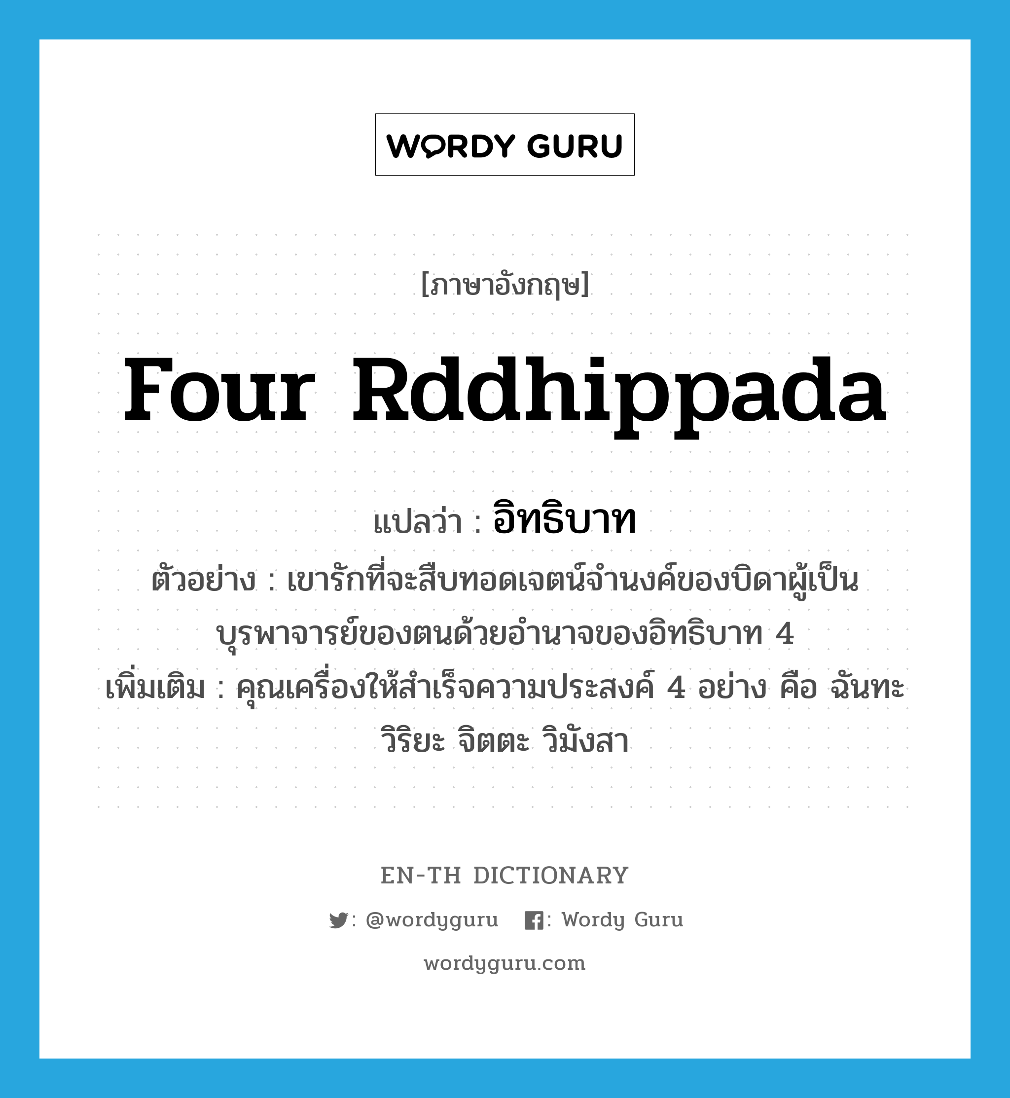 Four Rddhippada แปลว่า?, คำศัพท์ภาษาอังกฤษ Four Rddhippada แปลว่า อิทธิบาท ประเภท N ตัวอย่าง เขารักที่จะสืบทอดเจตน์จำนงค์ของบิดาผู้เป็นบุรพาจารย์ของตนด้วยอำนาจของอิทธิบาท 4 เพิ่มเติม คุณเครื่องให้สำเร็จความประสงค์ 4 อย่าง คือ ฉันทะ วิริยะ จิตตะ วิมังสา หมวด N