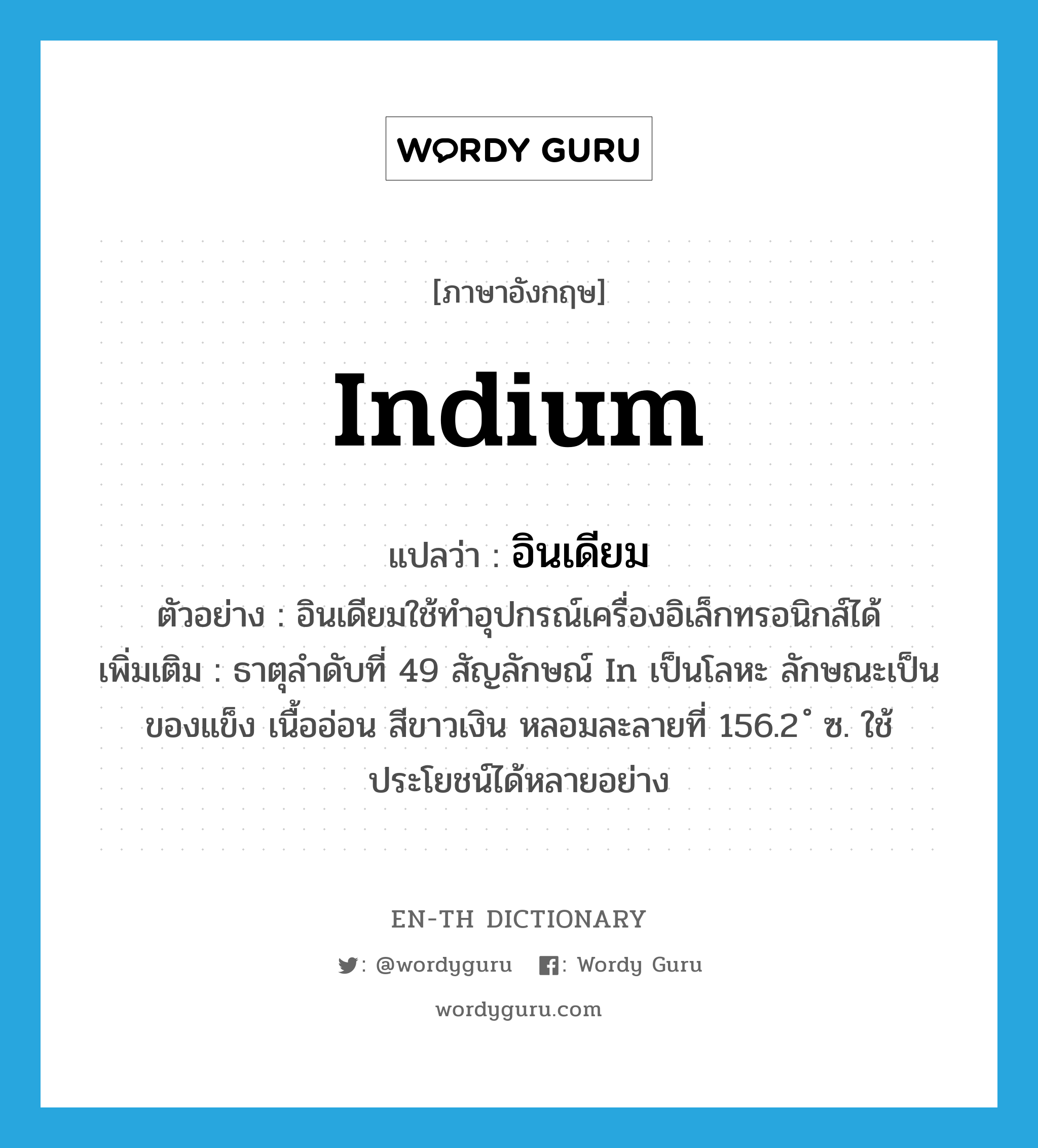 indium แปลว่า?, คำศัพท์ภาษาอังกฤษ indium แปลว่า อินเดียม ประเภท N ตัวอย่าง อินเดียมใช้ทำอุปกรณ์เครื่องอิเล็กทรอนิกส์ได้ เพิ่มเติม ธาตุลำดับที่ 49 สัญลักษณ์ In เป็นโลหะ ลักษณะเป็นของแข็ง เนื้ออ่อน สีขาวเงิน หลอมละลายที่ 156.2 ํ ซ. ใช้ประโยชน์ได้หลายอย่าง หมวด N