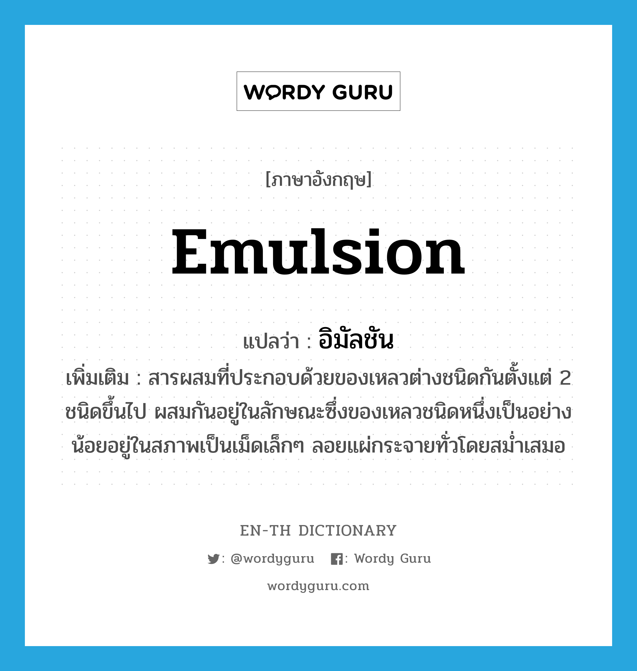 emulsion แปลว่า?, คำศัพท์ภาษาอังกฤษ emulsion แปลว่า อิมัลชัน ประเภท N เพิ่มเติม สารผสมที่ประกอบด้วยของเหลวต่างชนิดกันตั้งแต่ 2 ชนิดขึ้นไป ผสมกันอยู่ในลักษณะซึ่งของเหลวชนิดหนึ่งเป็นอย่างน้อยอยู่ในสภาพเป็นเม็ดเล็กๆ ลอยแผ่กระจายทั่วโดยสม่ำเสมอ หมวด N