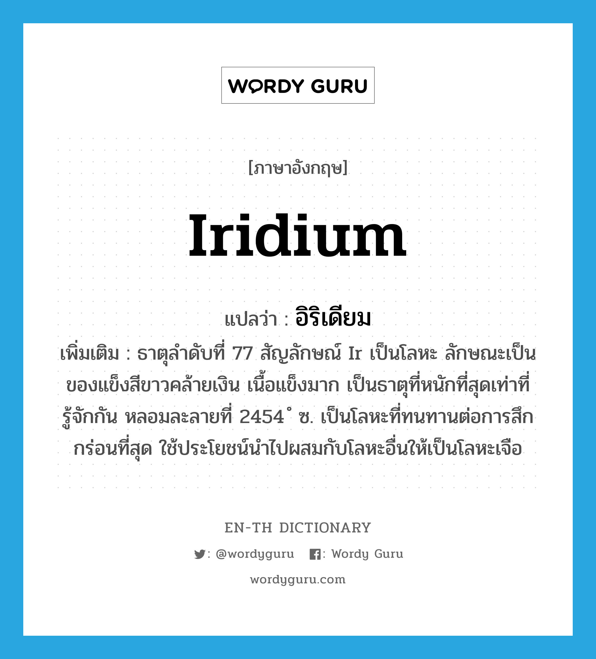 iridium แปลว่า?, คำศัพท์ภาษาอังกฤษ iridium แปลว่า อิริเดียม ประเภท N เพิ่มเติม ธาตุลำดับที่ 77 สัญลักษณ์ Ir เป็นโลหะ ลักษณะเป็นของแข็งสีขาวคล้ายเงิน เนื้อแข็งมาก เป็นธาตุที่หนักที่สุดเท่าที่รู้จักกัน หลอมละลายที่ 2454 ํ ซ. เป็นโลหะที่ทนทานต่อการสึกกร่อนที่สุด ใช้ประโยชน์นำไปผสมกับโลหะอื่นให้เป็นโลหะเจือ หมวด N