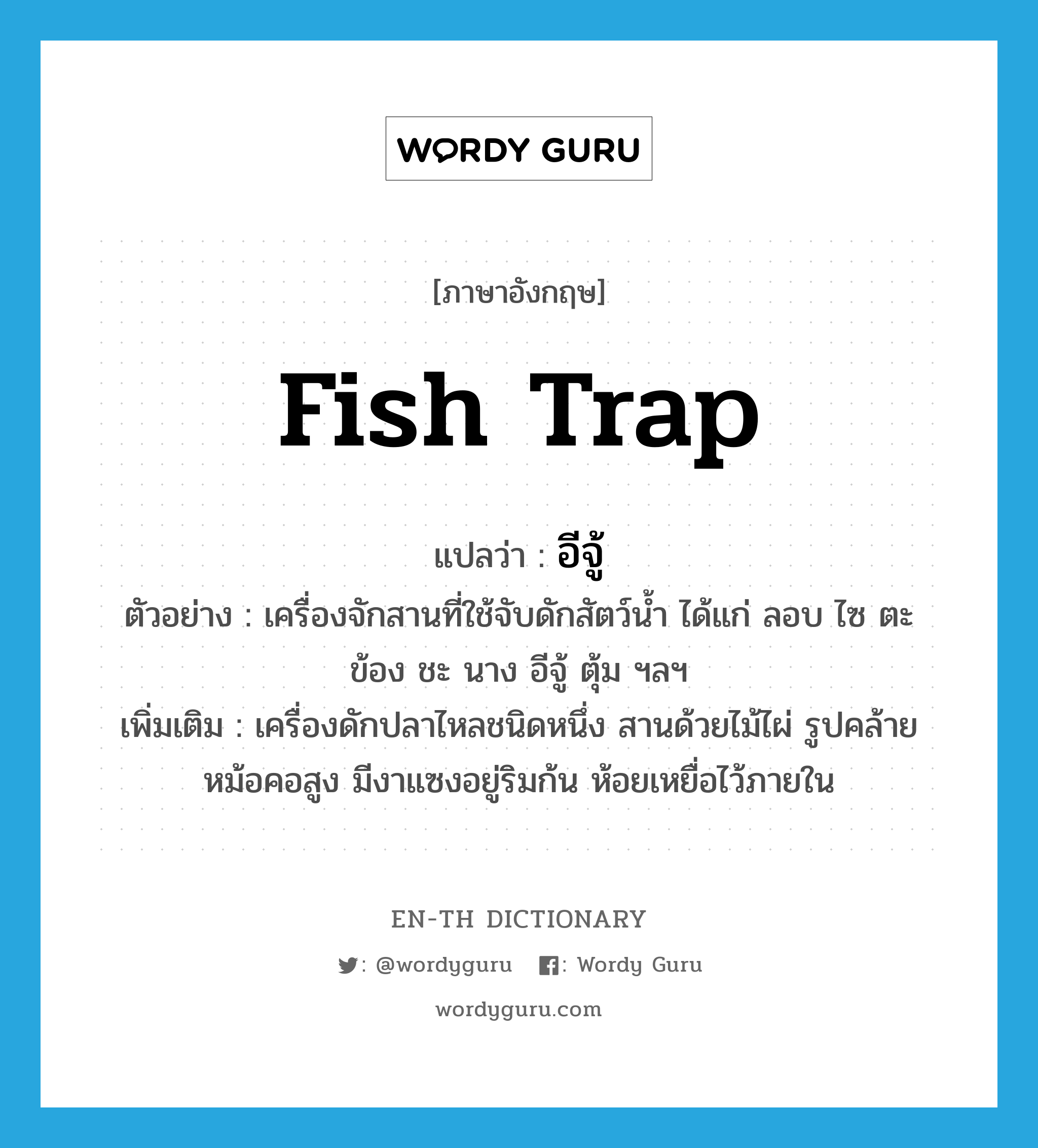 fish trap แปลว่า?, คำศัพท์ภาษาอังกฤษ fish trap แปลว่า อีจู้ ประเภท N ตัวอย่าง เครื่องจักสานที่ใช้จับดักสัตว์น้ำ ได้แก่ ลอบ ไซ ตะ ข้อง ชะ นาง อีจู้ ตุ้ม ฯลฯ เพิ่มเติม เครื่องดักปลาไหลชนิดหนึ่ง สานด้วยไม้ไผ่ รูปคล้ายหม้อคอสูง มีงาแซงอยู่ริมก้น ห้อยเหยื่อไว้ภายใน หมวด N