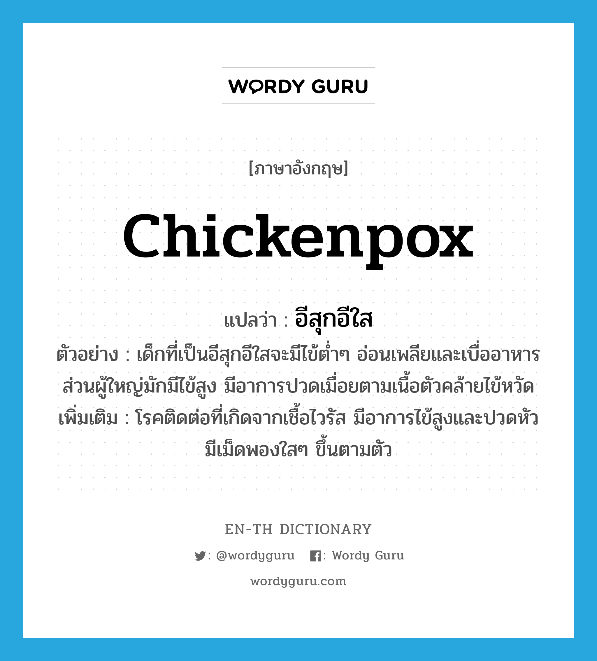 chickenpox แปลว่า?, คำศัพท์ภาษาอังกฤษ chickenpox แปลว่า อีสุกอีใส ประเภท N ตัวอย่าง เด็กที่เป็นอีสุกอีใสจะมีไข้ต่ำๆ อ่อนเพลียและเบื่ออาหาร ส่วนผู้ใหญ่มักมีไข้สูง มีอาการปวดเมื่อยตามเนื้อตัวคล้ายไข้หวัด เพิ่มเติม โรคติดต่อที่เกิดจากเชื้อไวรัส มีอาการไข้สูงและปวดหัว มีเม็ดพองใสๆ ขึ้นตามตัว หมวด N