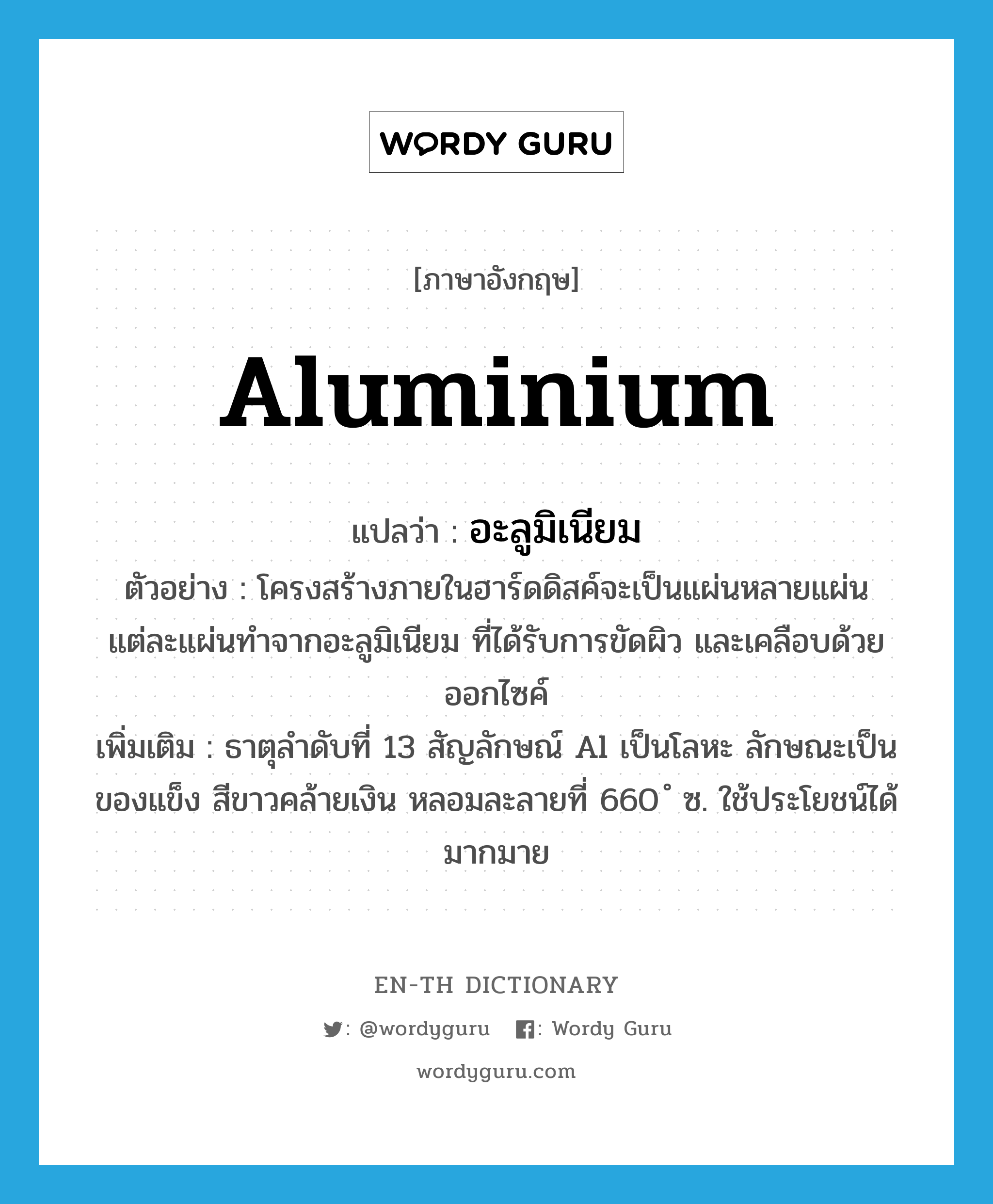 aluminium แปลว่า?, คำศัพท์ภาษาอังกฤษ aluminium แปลว่า อะลูมิเนียม ประเภท N ตัวอย่าง โครงสร้างภายในฮาร์ดดิสค์จะเป็นแผ่นหลายแผ่น แต่ละแผ่นทำจากอะลูมิเนียม ที่ได้รับการขัดผิว และเคลือบด้วยออกไซค์ เพิ่มเติม ธาตุลำดับที่ 13 สัญลักษณ์ Al เป็นโลหะ ลักษณะเป็นของแข็ง สีขาวคล้ายเงิน หลอมละลายที่ 660 ํ ซ. ใช้ประโยชน์ได้มากมาย หมวด N