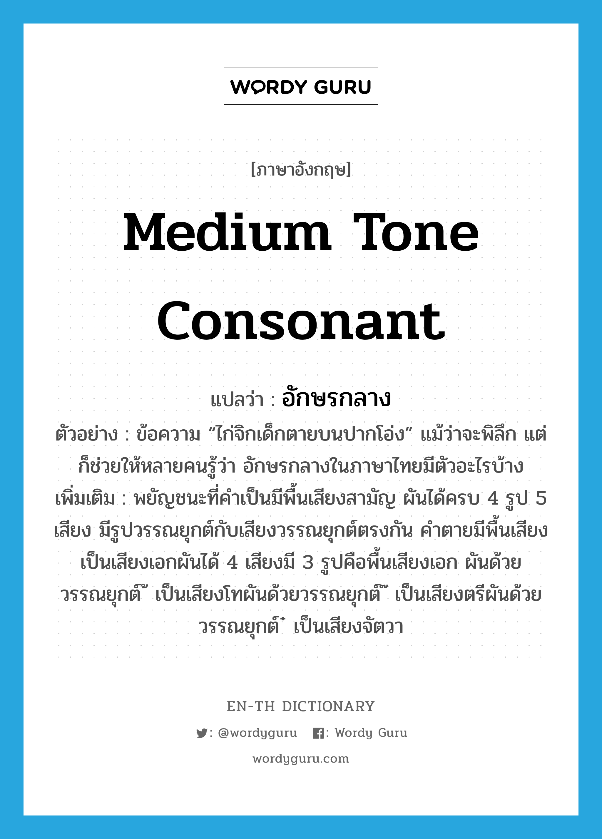 medium tone consonant แปลว่า?, คำศัพท์ภาษาอังกฤษ medium tone consonant แปลว่า อักษรกลาง ประเภท N ตัวอย่าง ข้อความ “ไก่จิกเด็กตายบนปากโอ่ง” แม้ว่าจะพิลึก แต่ก็ช่วยให้หลายคนรู้ว่า อักษรกลางในภาษาไทยมีตัวอะไรบ้าง เพิ่มเติม พยัญชนะที่คำเป็นมีพื้นเสียงสามัญ ผันได้ครบ 4 รูป 5 เสียง มีรูปวรรณยุกต์กับเสียงวรรณยุกต์ตรงกัน คำตายมีพื้นเสียงเป็นเสียงเอกผันได้ 4 เสียงมี 3 รูปคือพื้นเสียงเอก ผันด้วยวรรณยุกต์ ้ เป็นเสียงโทผันด้วยวรรณยุกต์ ๊ เป็นเสียงตรีผันด้วยวรรณยุกต์ ๋ เป็นเสียงจัตวา หมวด N
