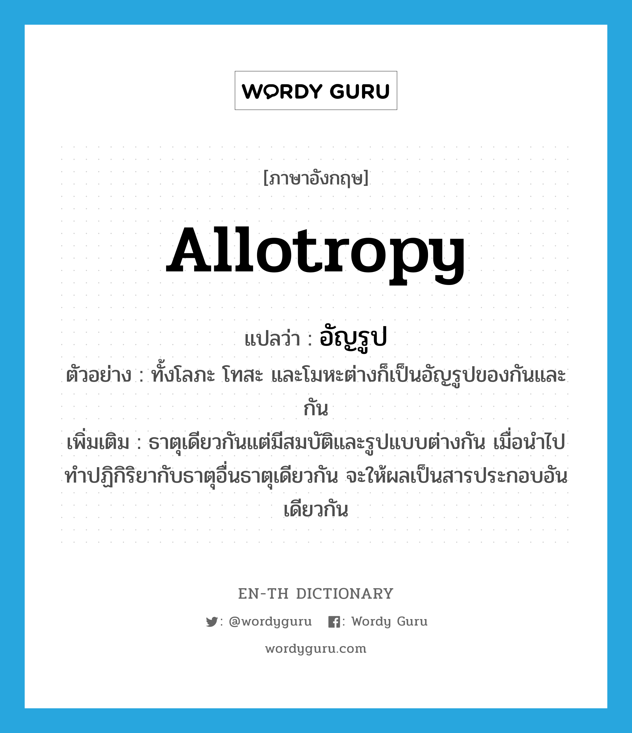 allotropy แปลว่า?, คำศัพท์ภาษาอังกฤษ allotropy แปลว่า อัญรูป ประเภท N ตัวอย่าง ทั้งโลภะ โทสะ และโมหะต่างก็เป็นอัญรูปของกันและกัน เพิ่มเติม ธาตุเดียวกันแต่มีสมบัติและรูปแบบต่างกัน เมื่อนำไปทำปฏิกิริยากับธาตุอื่นธาตุเดียวกัน จะให้ผลเป็นสารประกอบอันเดียวกัน หมวด N