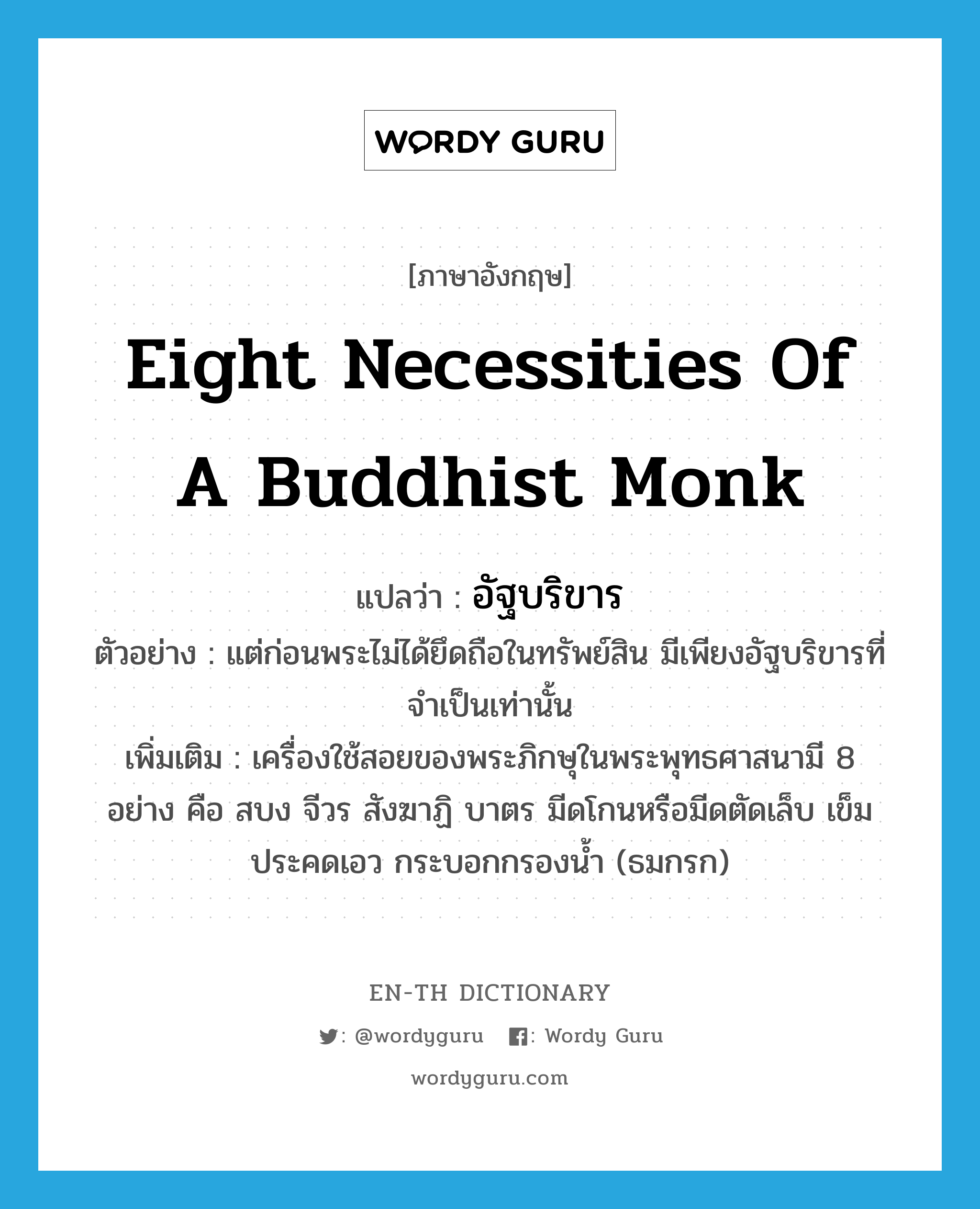 eight necessities of a Buddhist monk แปลว่า?, คำศัพท์ภาษาอังกฤษ eight necessities of a Buddhist monk แปลว่า อัฐบริขาร ประเภท N ตัวอย่าง แต่ก่อนพระไม่ได้ยึดถือในทรัพย์สิน มีเพียงอัฐบริขารที่จำเป็นเท่านั้น เพิ่มเติม เครื่องใช้สอยของพระภิกษุในพระพุทธศาสนามี 8 อย่าง คือ สบง จีวร สังฆาฏิ บาตร มีดโกนหรือมีดตัดเล็บ เข็ม ประคดเอว กระบอกกรองน้ำ (ธมกรก) หมวด N