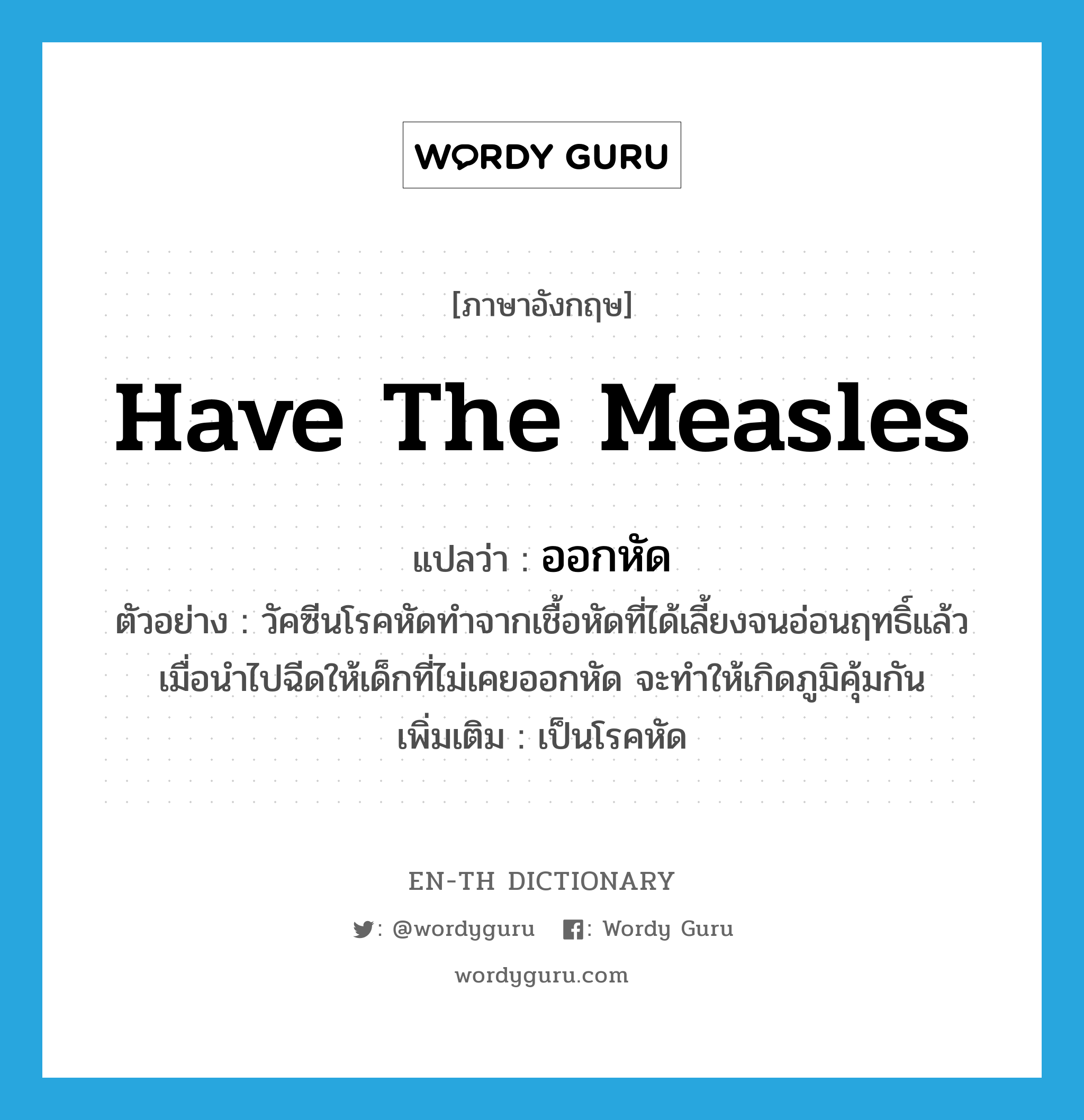 have the measles แปลว่า?, คำศัพท์ภาษาอังกฤษ have the measles แปลว่า ออกหัด ประเภท V ตัวอย่าง วัคซีนโรคหัดทำจากเชื้อหัดที่ได้เลี้ยงจนอ่อนฤทธิ์แล้ว เมื่อนำไปฉีดให้เด็กที่ไม่เคยออกหัด จะทำให้เกิดภูมิคุ้มกัน เพิ่มเติม เป็นโรคหัด หมวด V