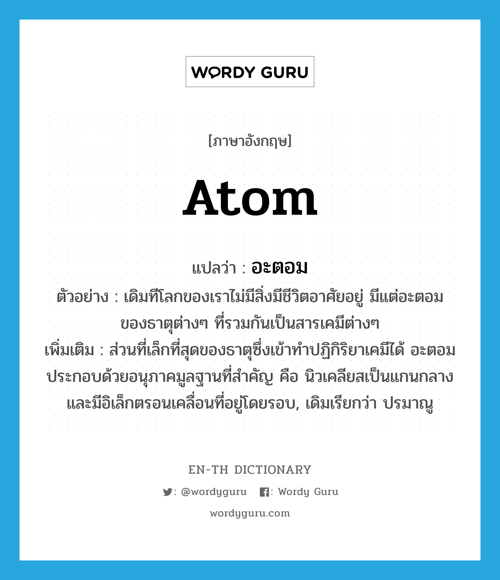 atom แปลว่า?, คำศัพท์ภาษาอังกฤษ atom แปลว่า อะตอม ประเภท N ตัวอย่าง เดิมทีโลกของเราไม่มีสิ่งมีชีวิตอาศัยอยู่ มีแต่อะตอมของธาตุต่างๆ ที่รวมกันเป็นสารเคมีต่างๆ เพิ่มเติม ส่วนที่เล็กที่สุดของธาตุซึ่งเข้าทำปฏิกิริยาเคมีได้ อะตอมประกอบด้วยอนุภาคมูลฐานที่สำคัญ คือ นิวเคลียสเป็นแกนกลางและมีอิเล็กตรอนเคลื่อนที่อยู่โดยรอบ, เดิมเรียกว่า ปรมาณู หมวด N