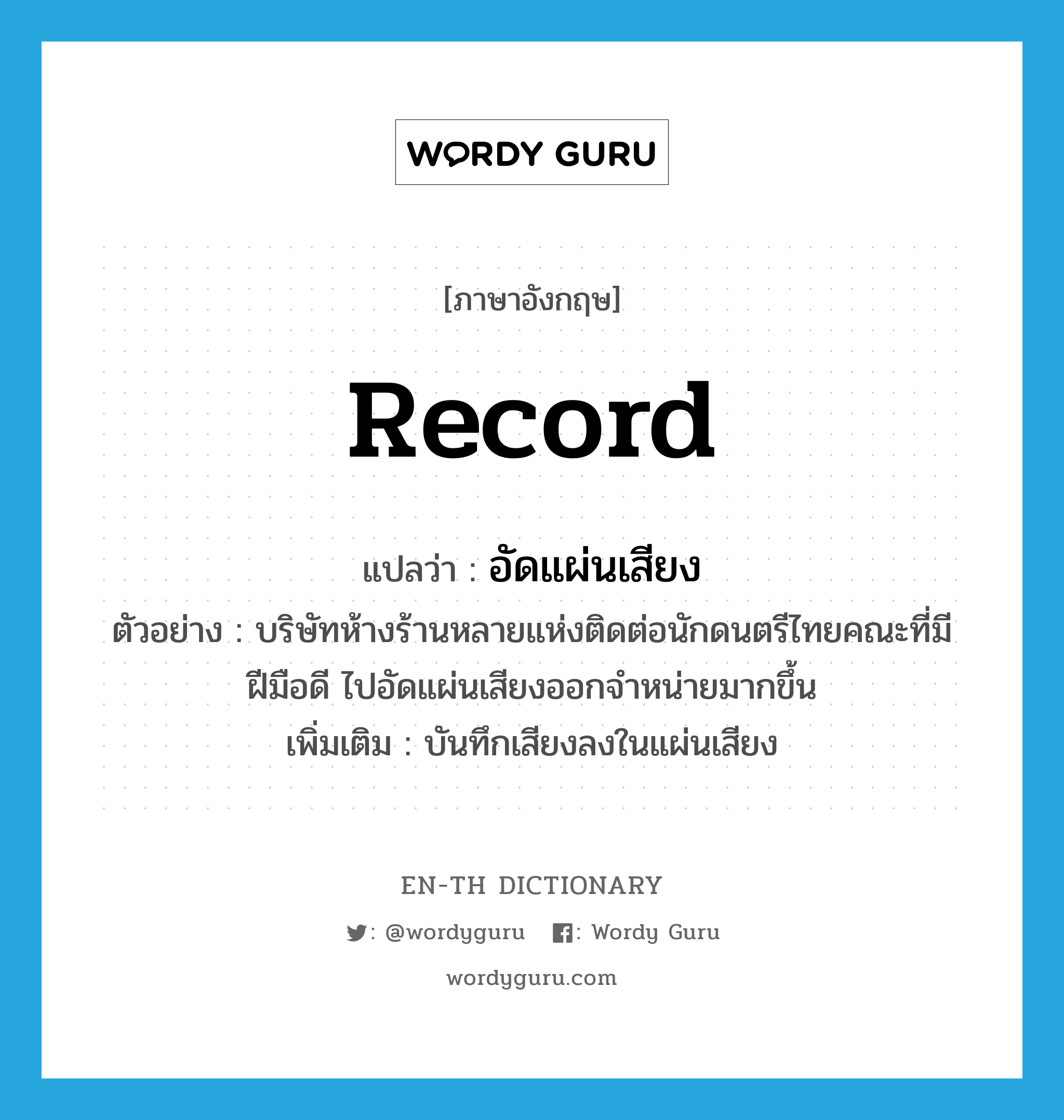 record แปลว่า?, คำศัพท์ภาษาอังกฤษ record แปลว่า อัดแผ่นเสียง ประเภท V ตัวอย่าง บริษัทห้างร้านหลายแห่งติดต่อนักดนตรีไทยคณะที่มีฝีมือดี ไปอัดแผ่นเสียงออกจำหน่ายมากขึ้น เพิ่มเติม บันทึกเสียงลงในแผ่นเสียง หมวด V