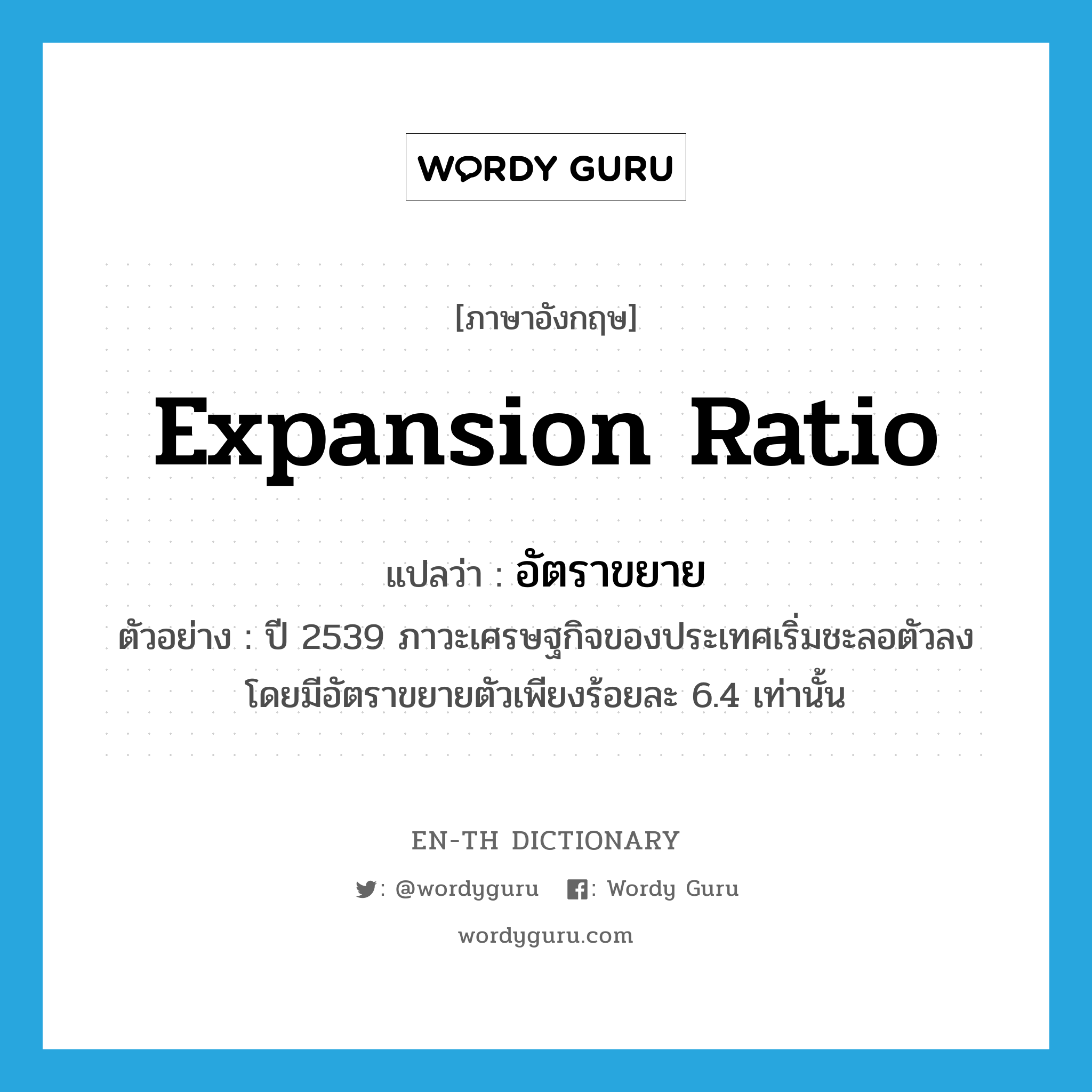 expansion ratio แปลว่า?, คำศัพท์ภาษาอังกฤษ expansion ratio แปลว่า อัตราขยาย ประเภท N ตัวอย่าง ปี 2539 ภาวะเศรษฐกิจของประเทศเริ่มชะลอตัวลง โดยมีอัตราขยายตัวเพียงร้อยละ 6.4 เท่านั้น หมวด N