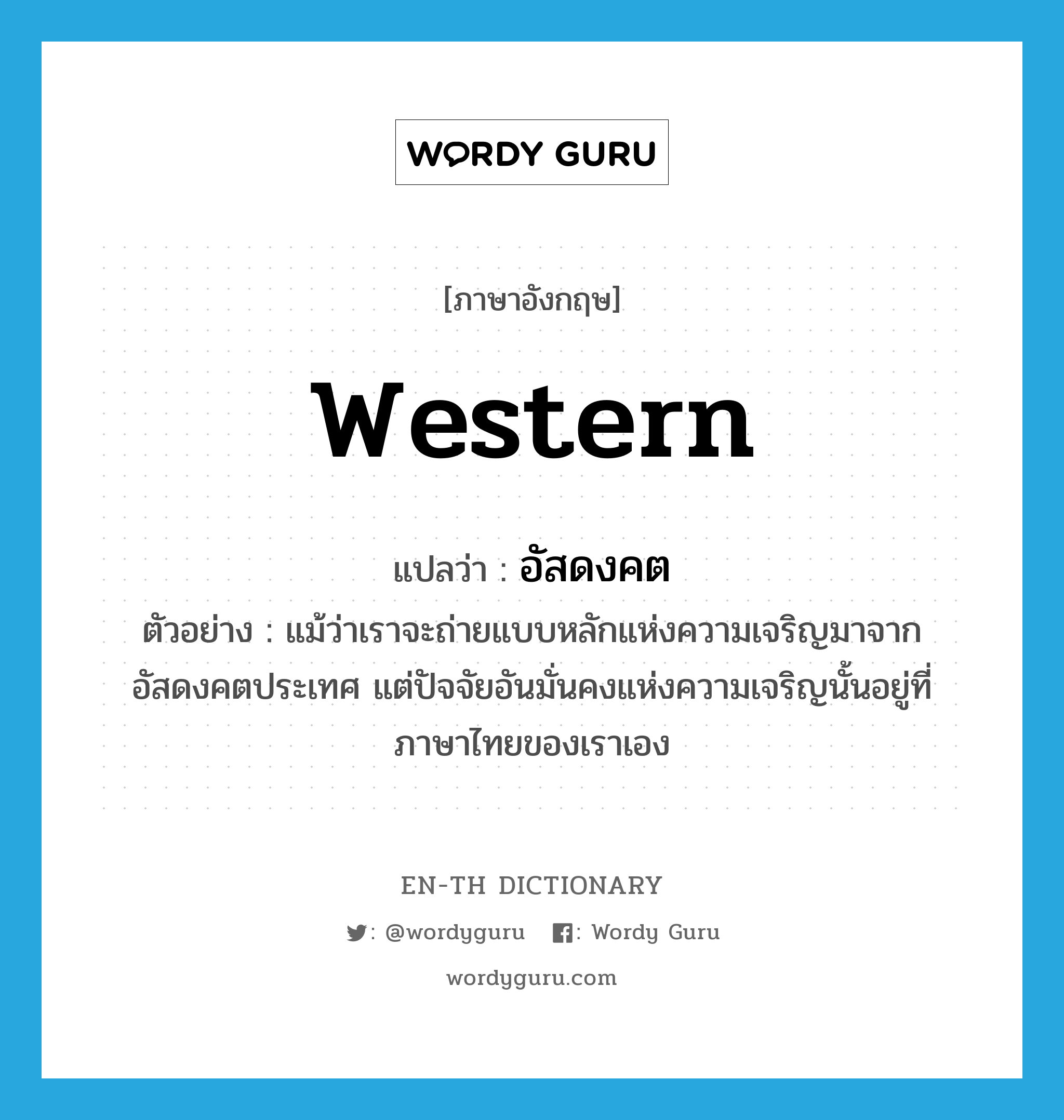 western แปลว่า?, คำศัพท์ภาษาอังกฤษ western แปลว่า อัสดงคต ประเภท ADJ ตัวอย่าง แม้ว่าเราจะถ่ายแบบหลักแห่งความเจริญมาจากอัสดงคตประเทศ แต่ปัจจัยอันมั่นคงแห่งความเจริญนั้นอยู่ที่ภาษาไทยของเราเอง หมวด ADJ