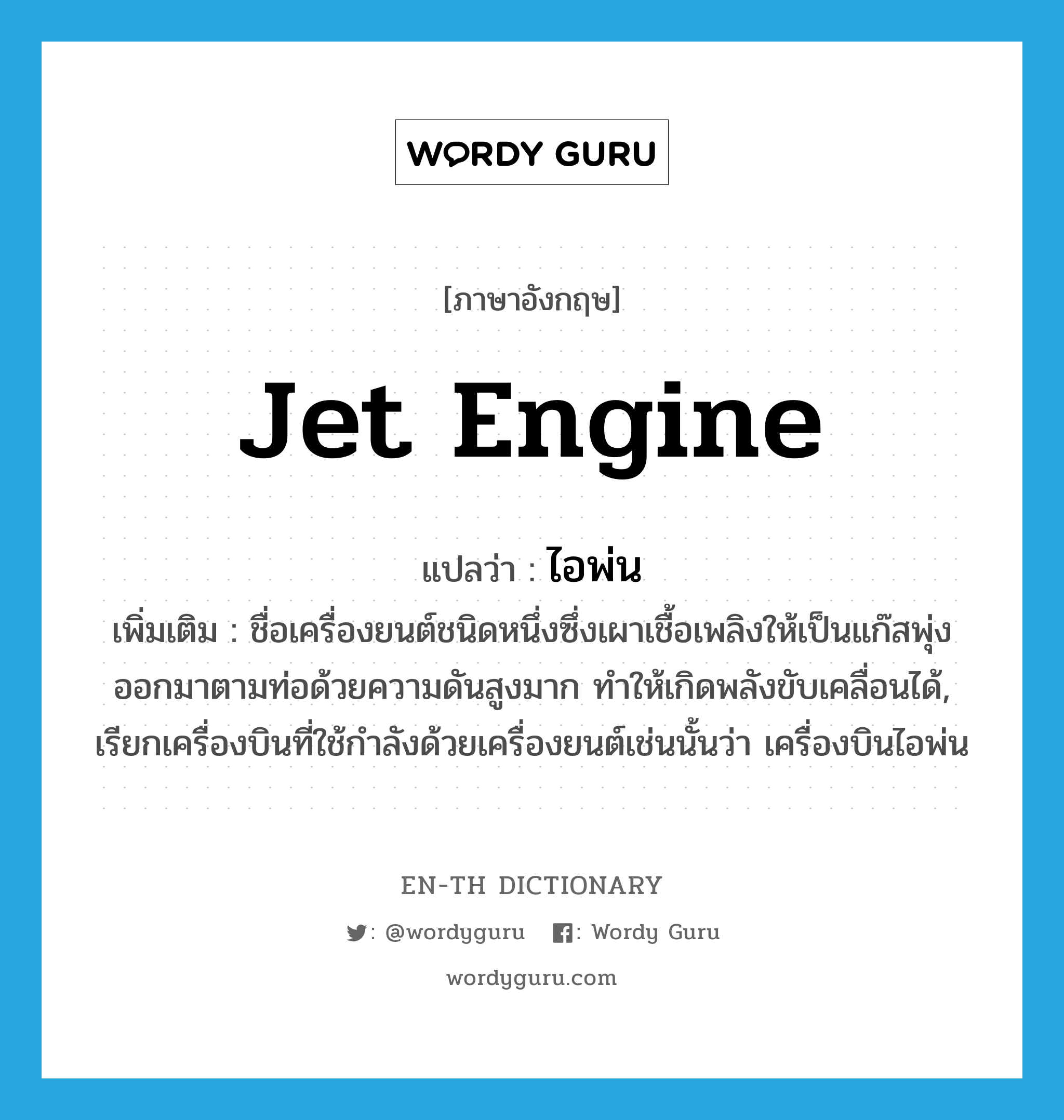 jet engine แปลว่า?, คำศัพท์ภาษาอังกฤษ jet engine แปลว่า ไอพ่น ประเภท N เพิ่มเติม ชื่อเครื่องยนต์ชนิดหนึ่งซึ่งเผาเชื้อเพลิงให้เป็นแก๊สพุ่งออกมาตามท่อด้วยความดันสูงมาก ทำให้เกิดพลังขับเคลื่อนได้, เรียกเครื่องบินที่ใช้กำลังด้วยเครื่องยนต์เช่นนั้นว่า เครื่องบินไอพ่น หมวด N