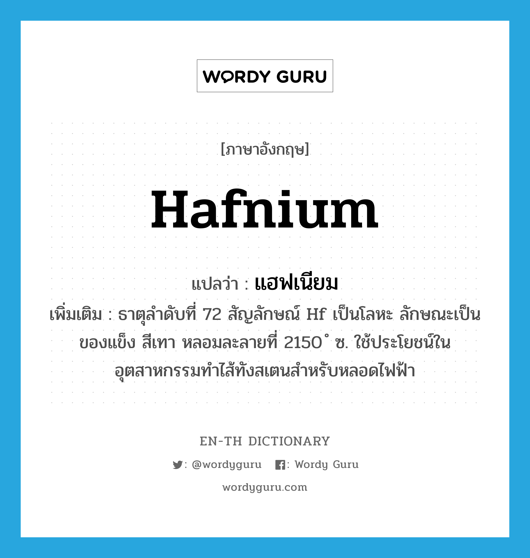 hafnium แปลว่า?, คำศัพท์ภาษาอังกฤษ hafnium แปลว่า แฮฟเนียม ประเภท N เพิ่มเติม ธาตุลำดับที่ 72 สัญลักษณ์ Hf เป็นโลหะ ลักษณะเป็นของแข็ง สีเทา หลอมละลายที่ 2150 ํ ซ. ใช้ประโยชน์ในอุตสาหกรรมทำไส้ทังสเตนสำหรับหลอดไฟฟ้า หมวด N