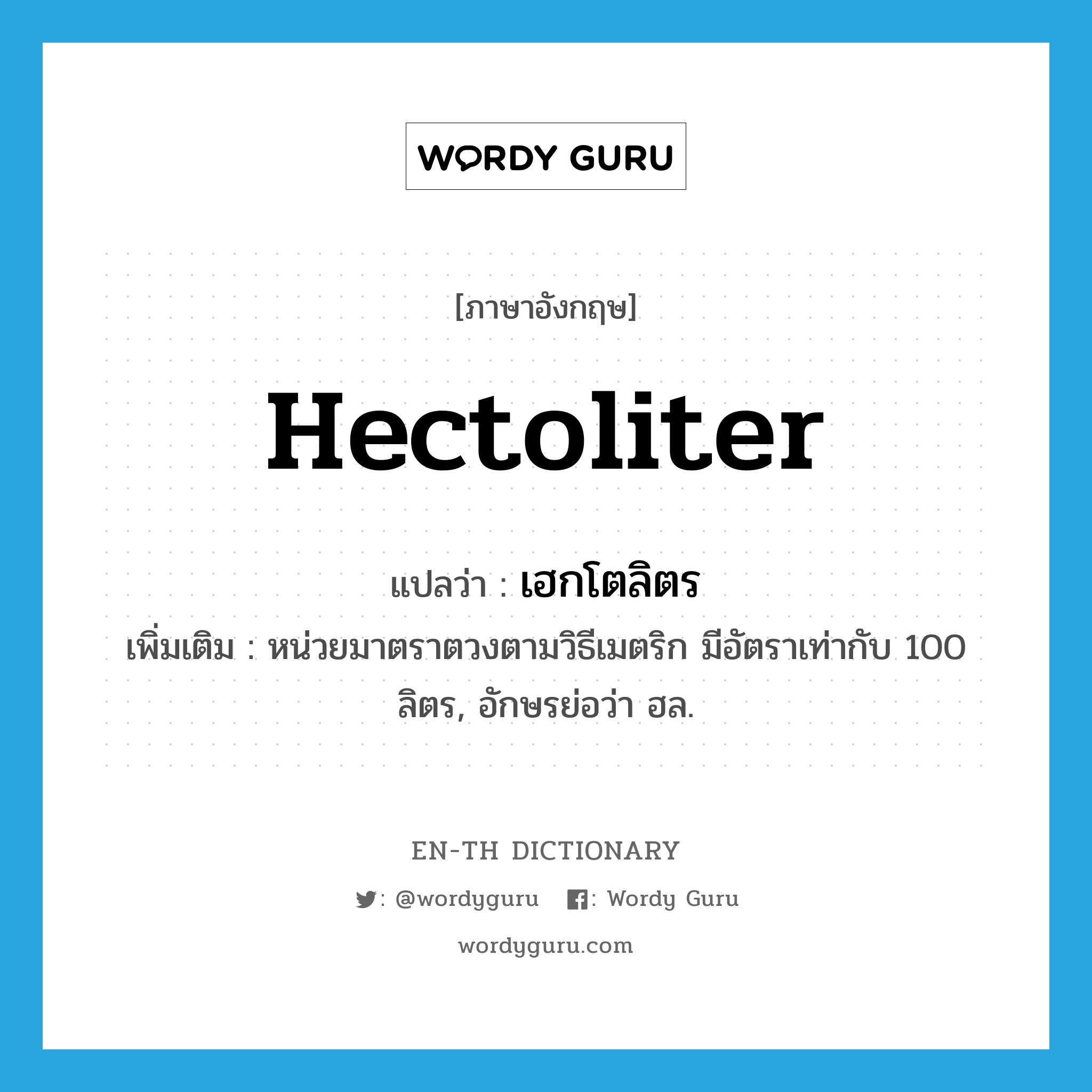 hectoliter แปลว่า?, คำศัพท์ภาษาอังกฤษ hectoliter แปลว่า เฮกโตลิตร ประเภท CLAS เพิ่มเติม หน่วยมาตราตวงตามวิธีเมตริก มีอัตราเท่ากับ 100 ลิตร, อักษรย่อว่า ฮล. หมวด CLAS