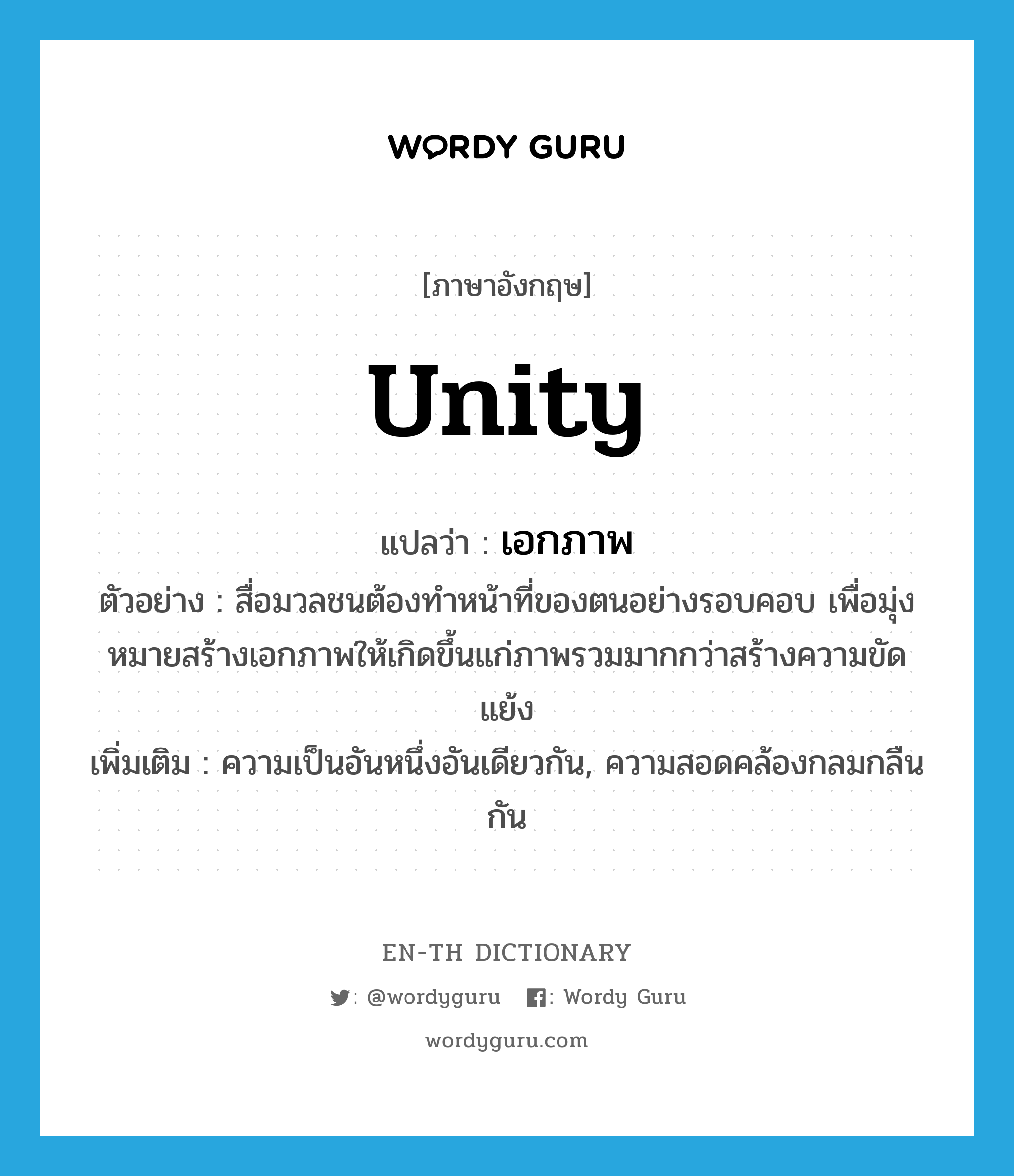 unity แปลว่า?, คำศัพท์ภาษาอังกฤษ unity แปลว่า เอกภาพ ประเภท N ตัวอย่าง สื่อมวลชนต้องทำหน้าที่ของตนอย่างรอบคอบ เพื่อมุ่งหมายสร้างเอกภาพให้เกิดขึ้นแก่ภาพรวมมากกว่าสร้างความขัดแย้ง เพิ่มเติม ความเป็นอันหนึ่งอันเดียวกัน, ความสอดคล้องกลมกลืนกัน หมวด N