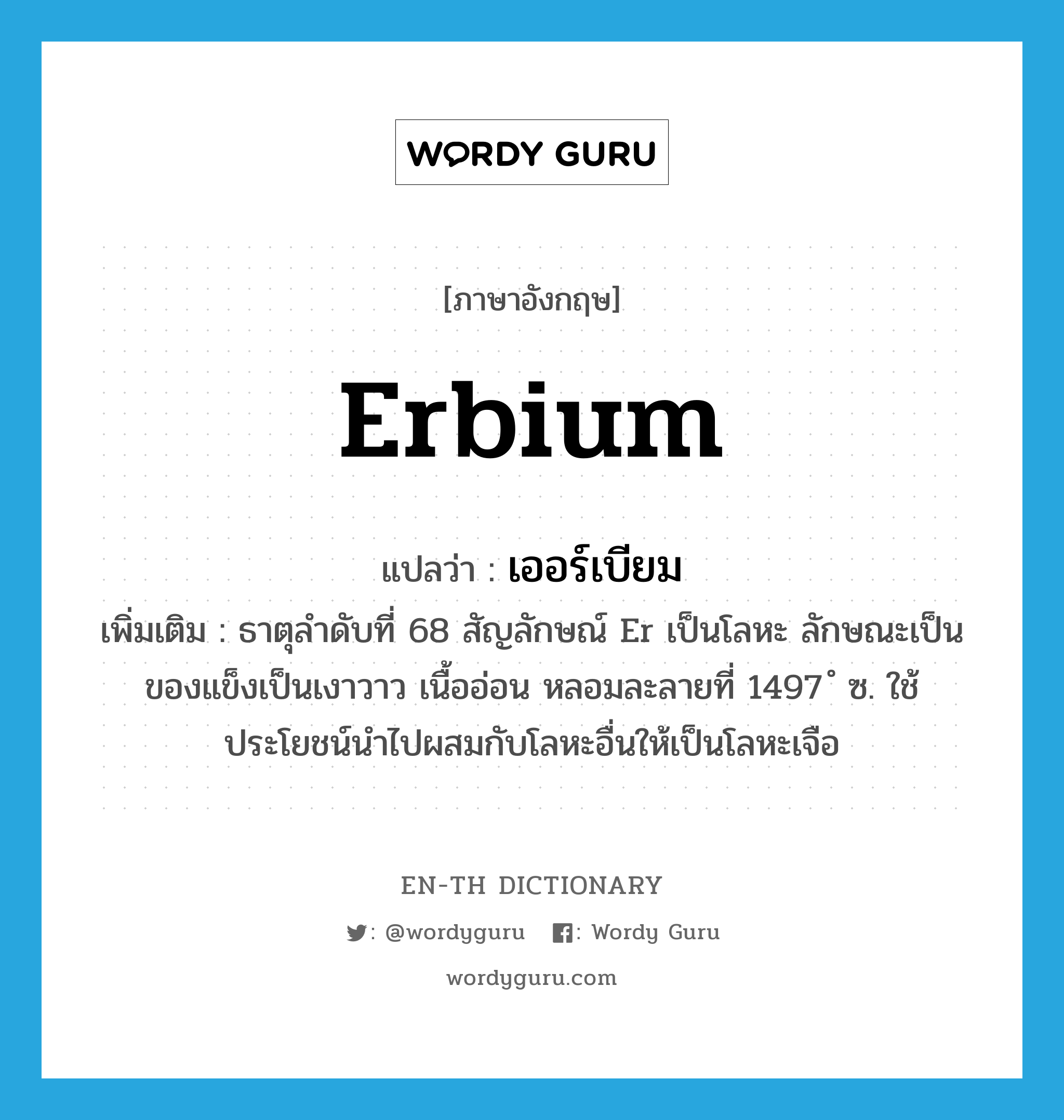 เออร์เบียม ภาษาอังกฤษ?, คำศัพท์ภาษาอังกฤษ เออร์เบียม แปลว่า erbium ประเภท N เพิ่มเติม ธาตุลำดับที่ 68 สัญลักษณ์ Er เป็นโลหะ ลักษณะเป็นของแข็งเป็นเงาวาว เนื้ออ่อน หลอมละลายที่ 1497 ํ ซ. ใช้ประโยชน์นำไปผสมกับโลหะอื่นให้เป็นโลหะเจือ หมวด N