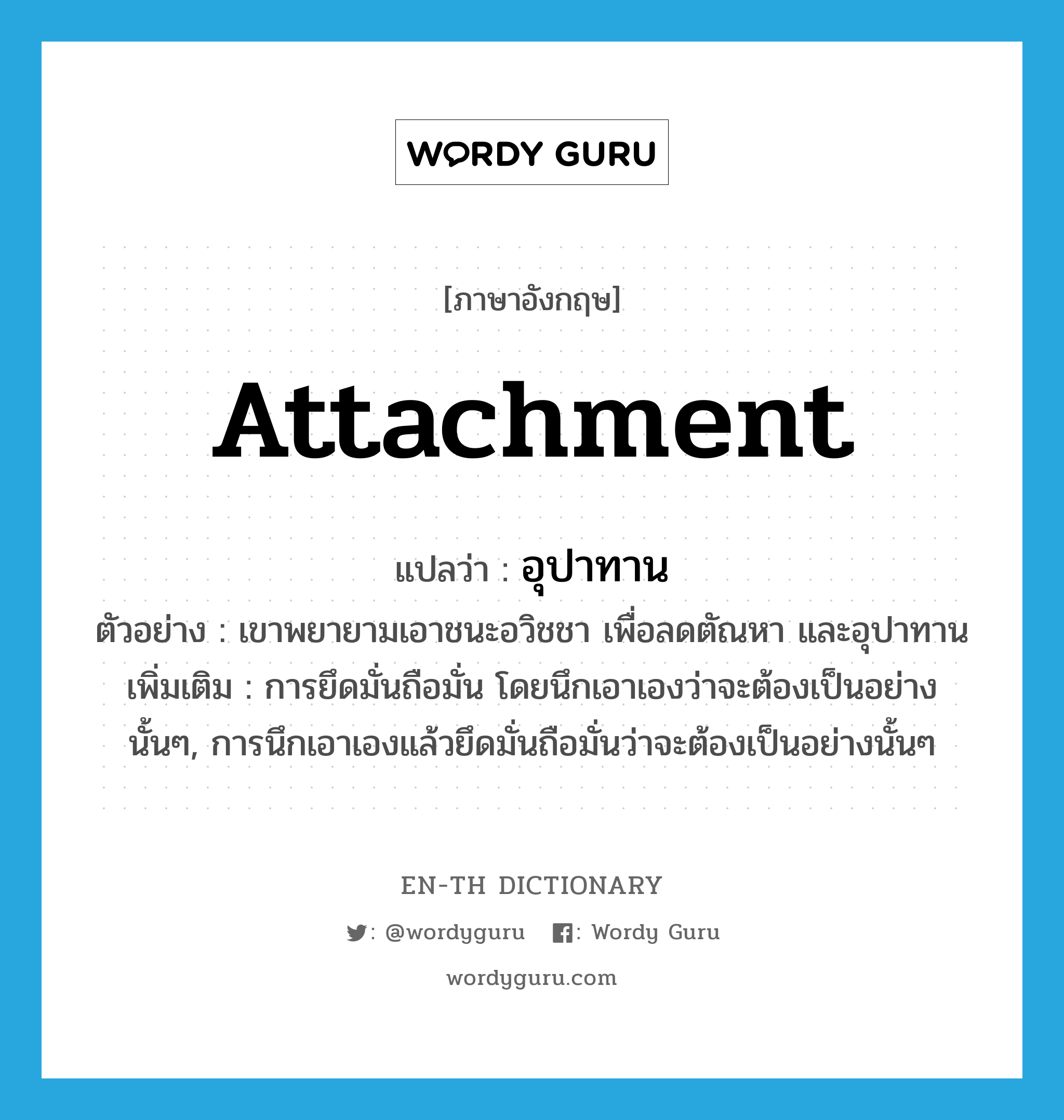 attachment แปลว่า?, คำศัพท์ภาษาอังกฤษ attachment แปลว่า อุปาทาน ประเภท N ตัวอย่าง เขาพยายามเอาชนะอวิชชา เพื่อลดตัณหา และอุปาทาน เพิ่มเติม การยึดมั่นถือมั่น โดยนึกเอาเองว่าจะต้องเป็นอย่างนั้นๆ, การนึกเอาเองแล้วยึดมั่นถือมั่นว่าจะต้องเป็นอย่างนั้นๆ หมวด N