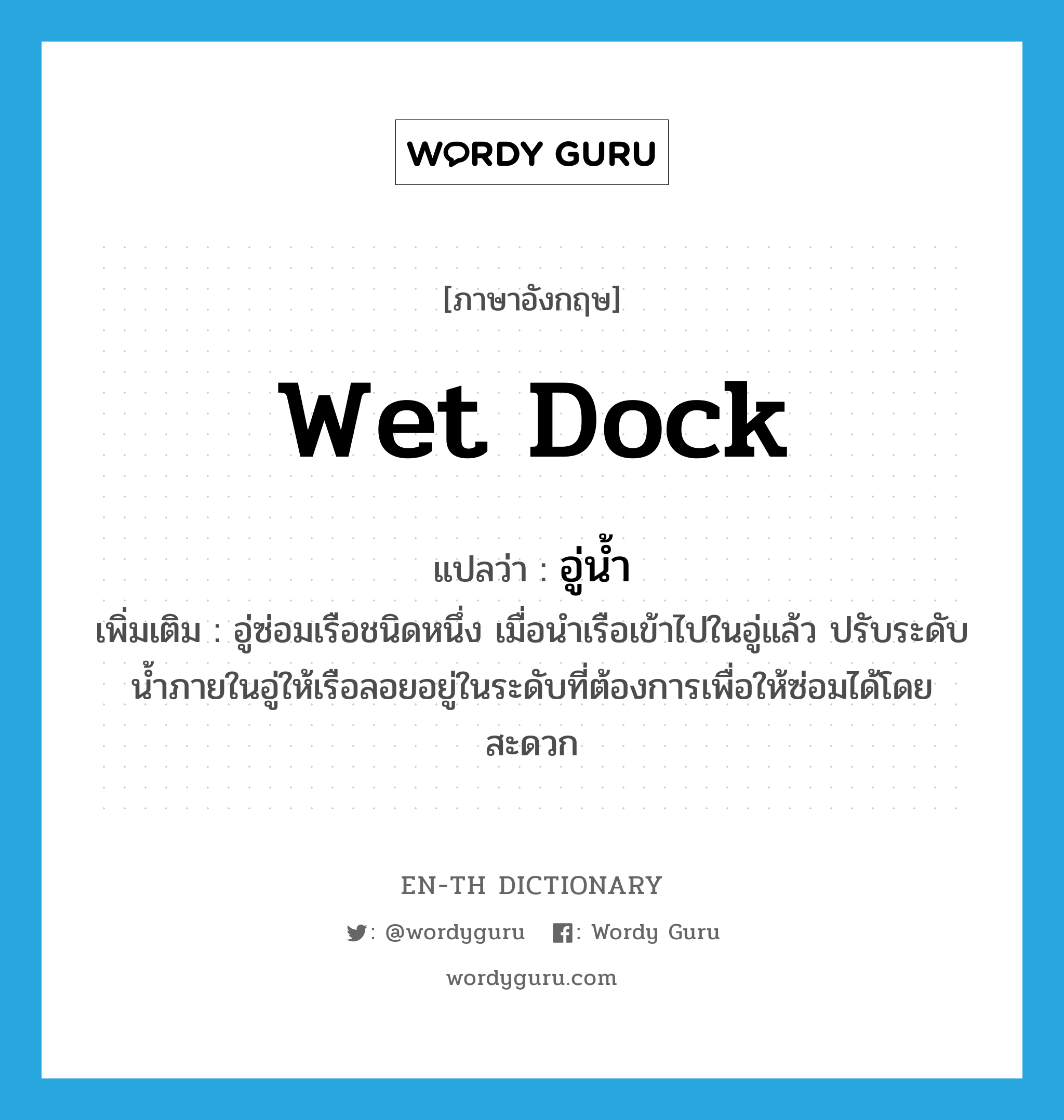 wet dock แปลว่า?, คำศัพท์ภาษาอังกฤษ wet dock แปลว่า อู่น้ำ ประเภท N เพิ่มเติม อู่ซ่อมเรือชนิดหนึ่ง เมื่อนำเรือเข้าไปในอู่แล้ว ปรับระดับน้ำภายในอู่ให้เรือลอยอยู่ในระดับที่ต้องการเพื่อให้ซ่อมได้โดยสะดวก หมวด N