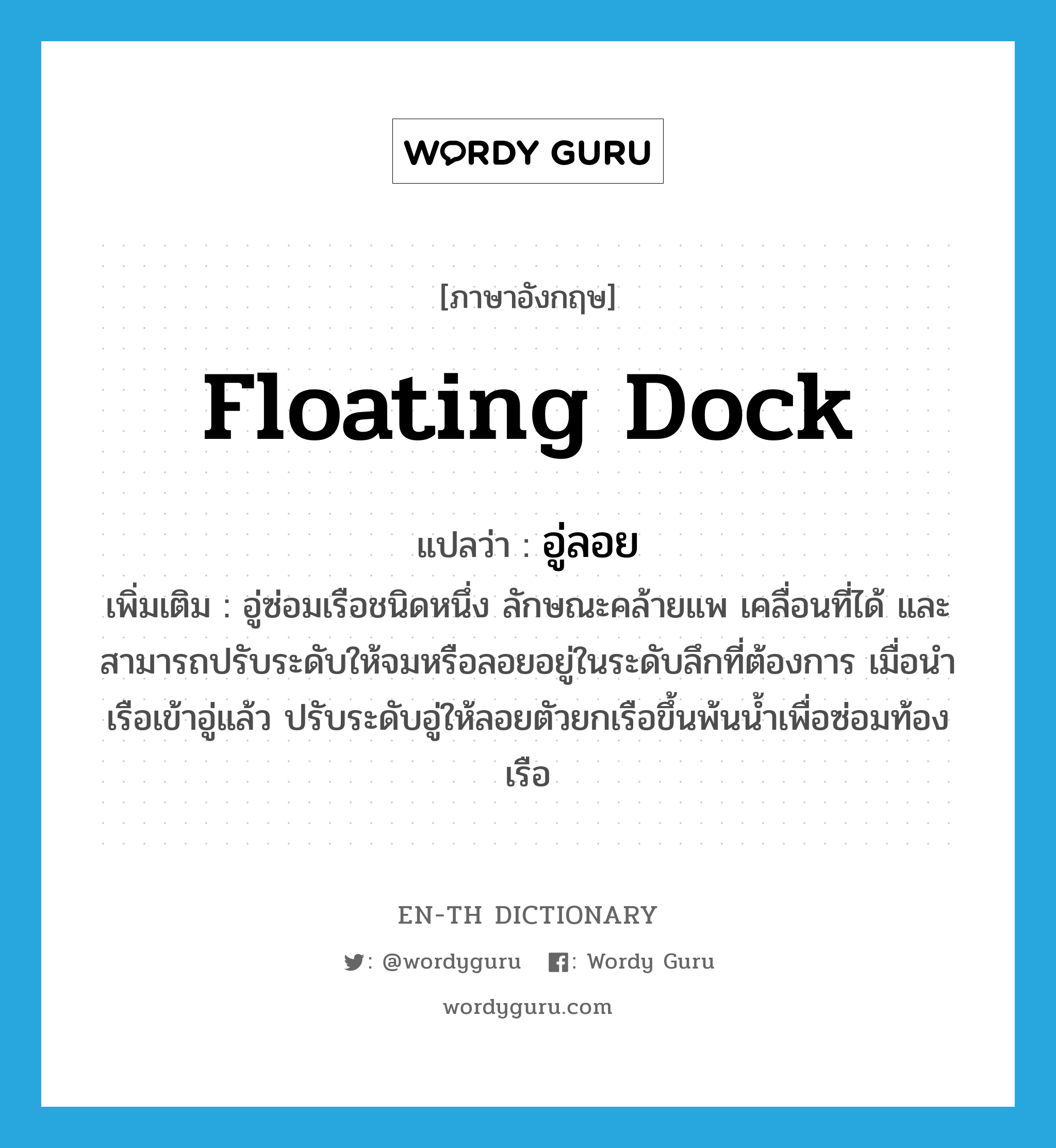 floating dock แปลว่า?, คำศัพท์ภาษาอังกฤษ floating dock แปลว่า อู่ลอย ประเภท N เพิ่มเติม อู่ซ่อมเรือชนิดหนึ่ง ลักษณะคล้ายแพ เคลื่อนที่ได้ และสามารถปรับระดับให้จมหรือลอยอยู่ในระดับลึกที่ต้องการ เมื่อนำเรือเข้าอู่แล้ว ปรับระดับอู่ให้ลอยตัวยกเรือขึ้นพ้นน้ำเพื่อซ่อมท้องเรือ หมวด N
