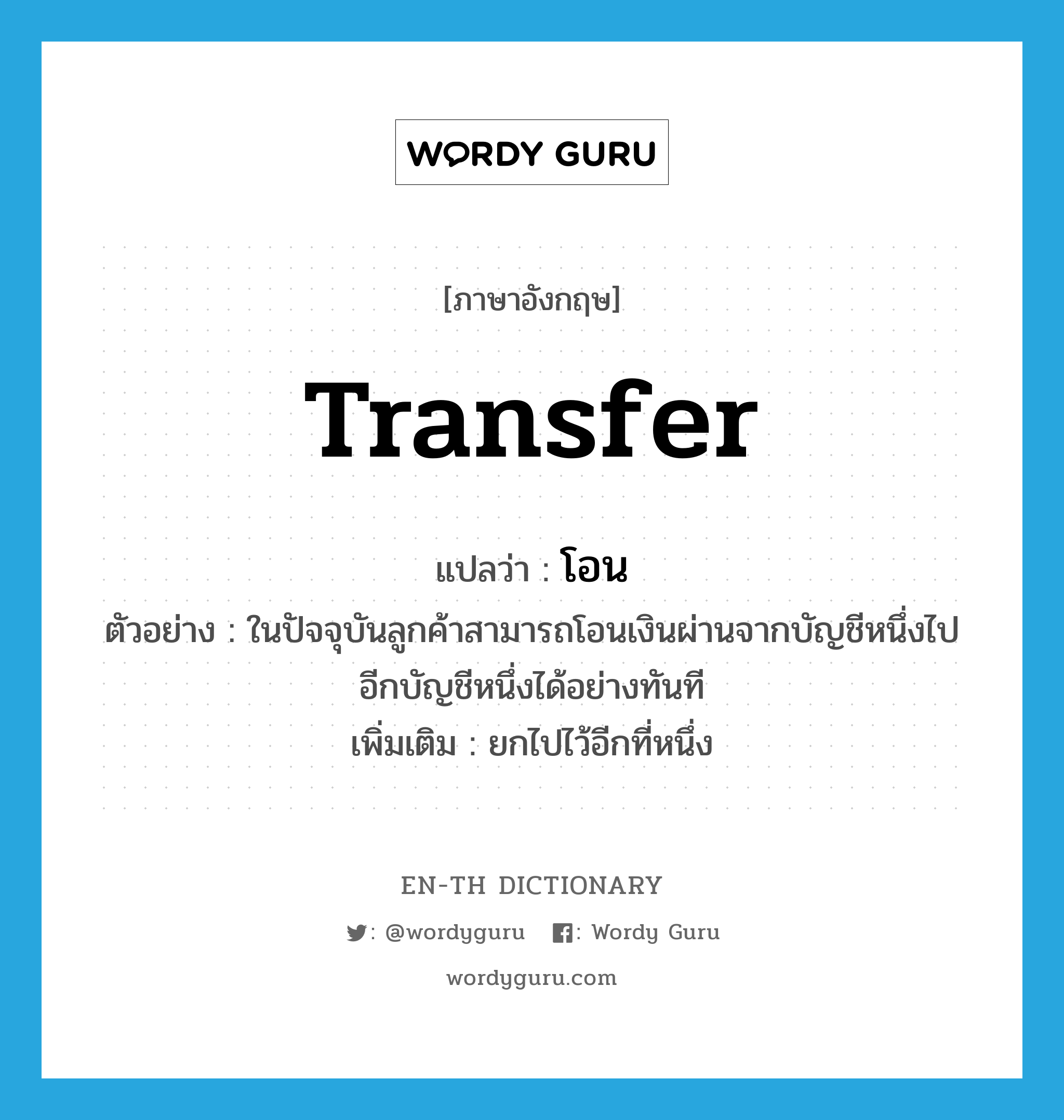transfer แปลว่า?, คำศัพท์ภาษาอังกฤษ transfer แปลว่า โอน ประเภท V ตัวอย่าง ในปัจจุบันลูกค้าสามารถโอนเงินผ่านจากบัญชีหนึ่งไปอีกบัญชีหนึ่งได้อย่างทันที เพิ่มเติม ยกไปไว้อีกที่หนึ่ง หมวด V