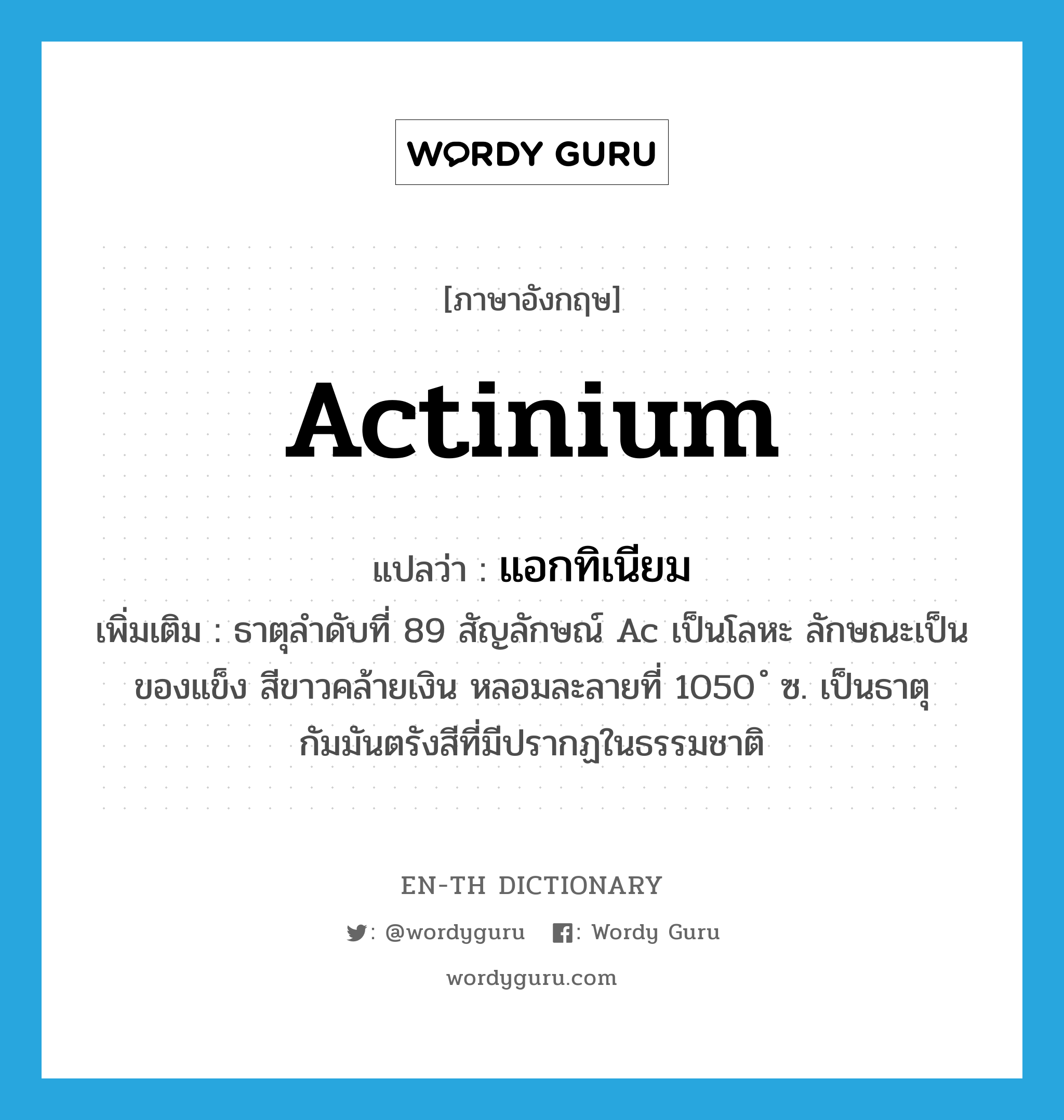 actinium แปลว่า?, คำศัพท์ภาษาอังกฤษ actinium แปลว่า แอกทิเนียม ประเภท N เพิ่มเติม ธาตุลำดับที่ 89 สัญลักษณ์ Ac เป็นโลหะ ลักษณะเป็นของแข็ง สีขาวคล้ายเงิน หลอมละลายที่ 1050 ํ ซ. เป็นธาตุกัมมันตรังสีที่มีปรากฏในธรรมชาติ หมวด N