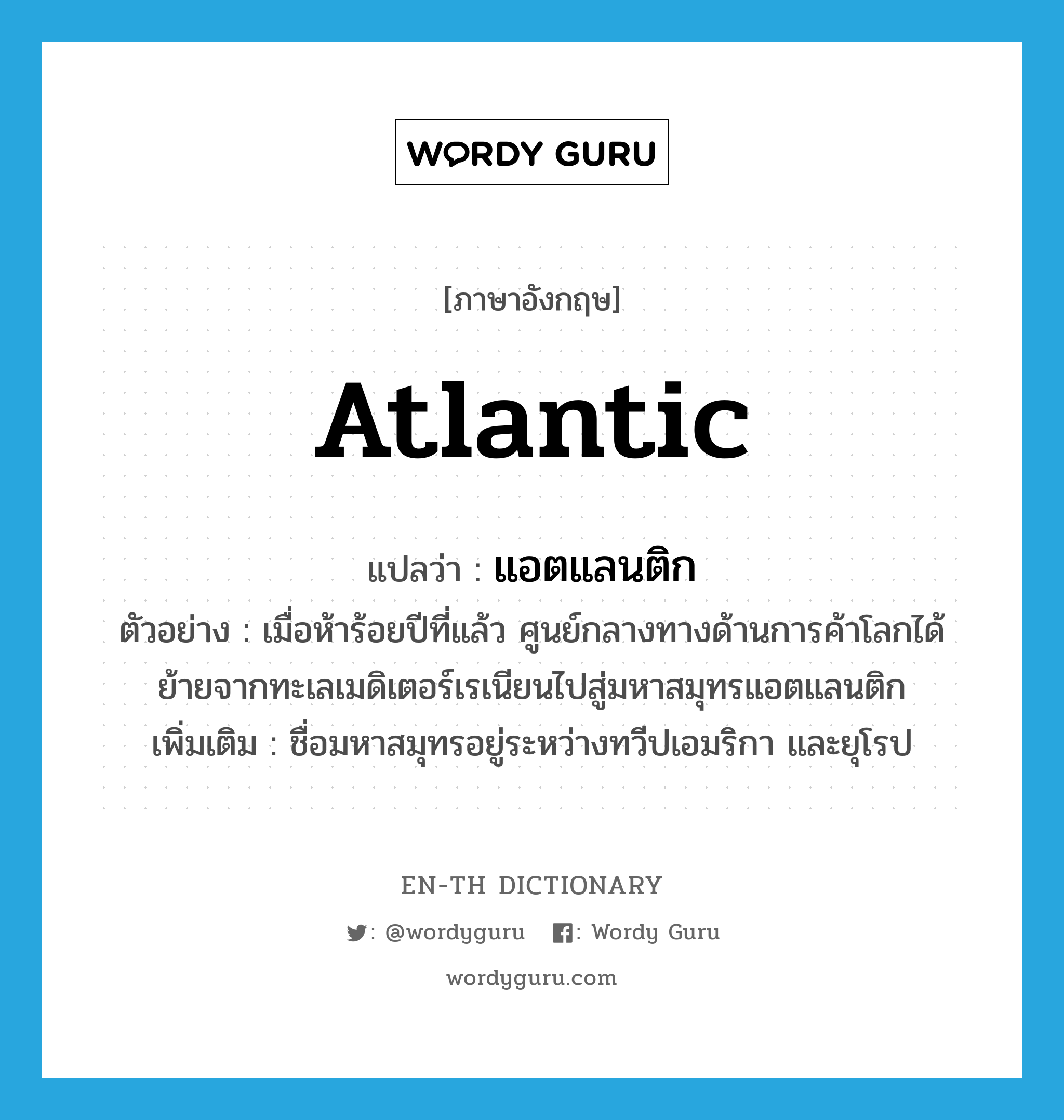 Atlantic แปลว่า?, คำศัพท์ภาษาอังกฤษ Atlantic แปลว่า แอตแลนติก ประเภท N ตัวอย่าง เมื่อห้าร้อยปีที่แล้ว ศูนย์กลางทางด้านการค้าโลกได้ย้ายจากทะเลเมดิเตอร์เรเนียนไปสู่มหาสมุทรแอตแลนติก เพิ่มเติม ชื่อมหาสมุทรอยู่ระหว่างทวีปเอมริกา และยุโรป หมวด N