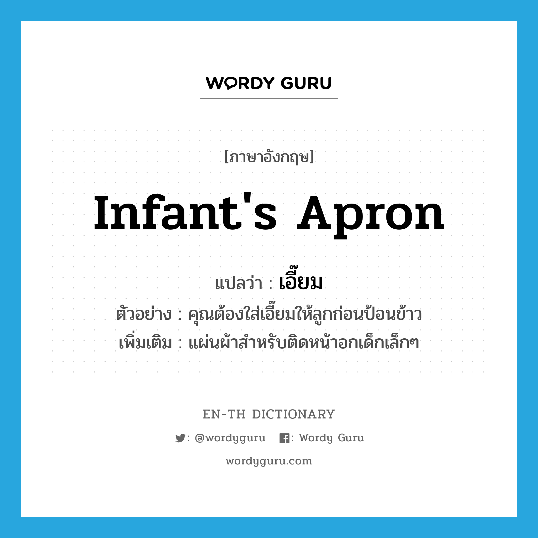 infant's apron แปลว่า?, คำศัพท์ภาษาอังกฤษ infant's apron แปลว่า เอี๊ยม ประเภท N ตัวอย่าง คุณต้องใส่เอี๊ยมให้ลูกก่อนป้อนข้าว เพิ่มเติม แผ่นผ้าสำหรับติดหน้าอกเด็กเล็กๆ หมวด N