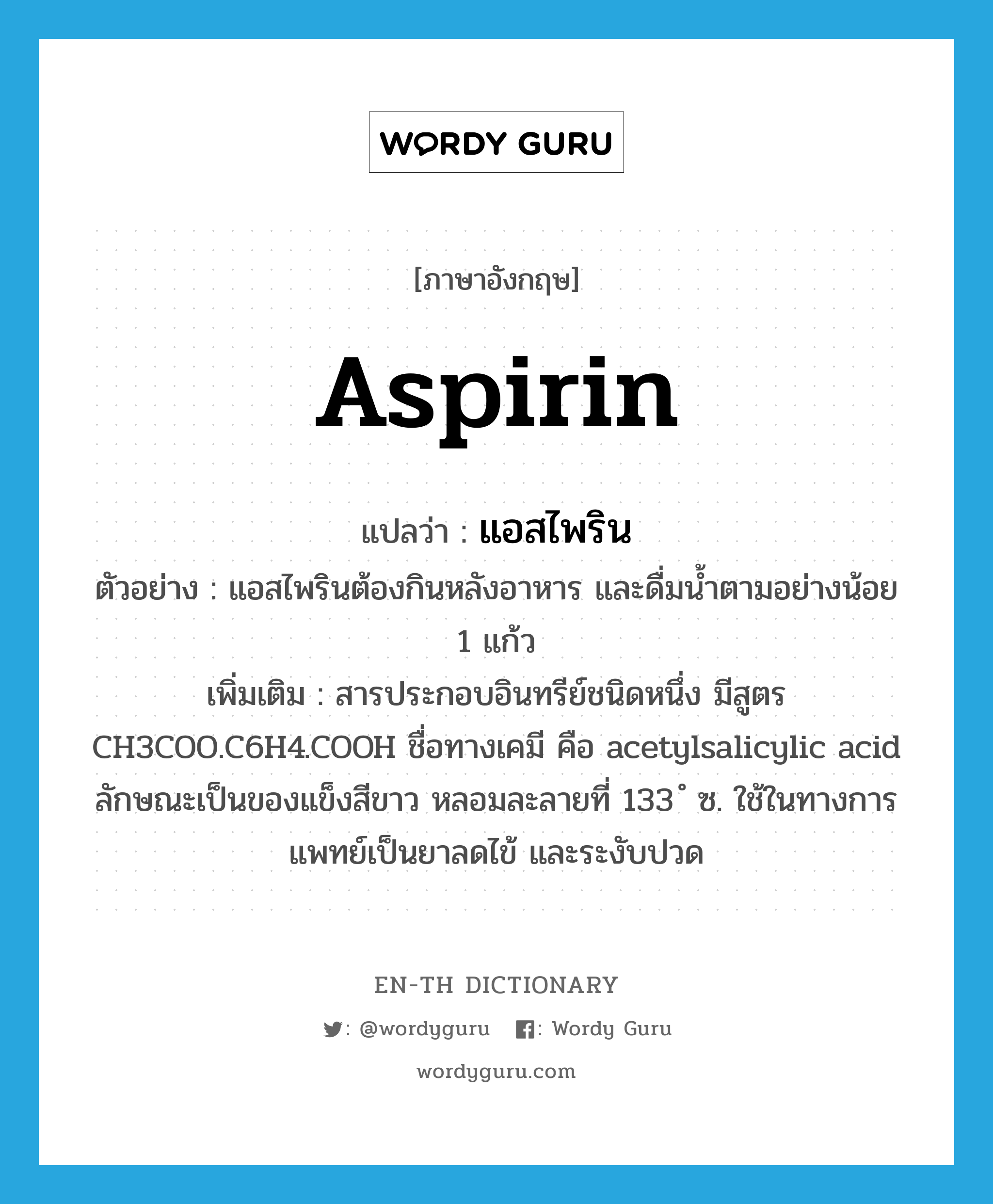 แอสไพริน ภาษาอังกฤษ?, คำศัพท์ภาษาอังกฤษ แอสไพริน แปลว่า aspirin ประเภท N ตัวอย่าง แอสไพรินต้องกินหลังอาหาร และดื่มน้ำตามอย่างน้อย 1 แก้ว เพิ่มเติม สารประกอบอินทรีย์ชนิดหนึ่ง มีสูตร CH3COO.C6H4.COOH ชื่อทางเคมี คือ acetylsalicylic acid ลักษณะเป็นของแข็งสีขาว หลอมละลายที่ 133 ํ ซ. ใช้ในทางการแพทย์เป็นยาลดไข้ และระงับปวด หมวด N
